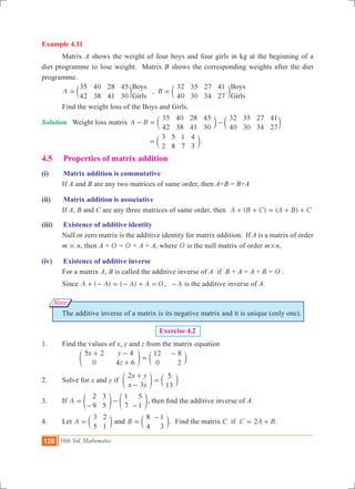 128 10th Std. Mathematics
Example 4.11
	 Matrix A shows the weight of four boys and four girls in kg at the beginning of a
diet programme to lose weight. Matrix B shows the corresponding weights after the diet
programme.
	 ,A B
35
42
40
38
28
41
45
30
32
40
35
30
27
34
41
27
Boys
Girls
Boys
Girls
= =c cm m
	 Find the weight loss of the Boys and Girls.
Solution	 Weight loss matrix A B
35
42
40
38
28
41
45
30
32
40
35
30
27
34
41
27
- = -c cm m
					
3
2
5
8
1
7
4
3
= c m.
4.5 	 Properties of matrix addition
(i)	 Matrix addition is commutative
	 If A and B are any two matrices of same order, then A+B = B+A
(ii)	 Matrix addition is associative
	 If A, B and C are any three matrices of same order, then ( ) ( )A B C A B C+ + = + +
(iii)	 Existence of additive identity
	 Null or zero matrix is the additive identity for matrix addition. If A is a matrix of order
m # n, then A + O = O + A = A, where O is the null matrix of order m#n,
(iv)	 Existence of additive inverse
	 For a matrix A, B is called the additive inverse of A if B + A = A + B = O .
	 Since ( ) ( )A A A A+ - = - + = O, A- is the additive inverse of A.
	 The additive inverse of a matrix is its negative matrix and it is unique (only one).
Exercise 4.2
1.	 Find the values of x, y and z from the matrix equation
		
x y
z
5 2
0
4
4 6
12
0
8
2
+ -
+
=
-
e co m
2.	 Solve for x and y if
x y
x y
2
3
5
13
+
-
=e co m
3.	 If A
2
9
3
5
1
7
5
1
=
-
-
-
e eo o, then find the additive inverse of A.
4.	 Let A
3
5
2
1
= c m and B
8
4
1
3
=
-
c m. Find the matrix C if C A B2= + .
Note
 