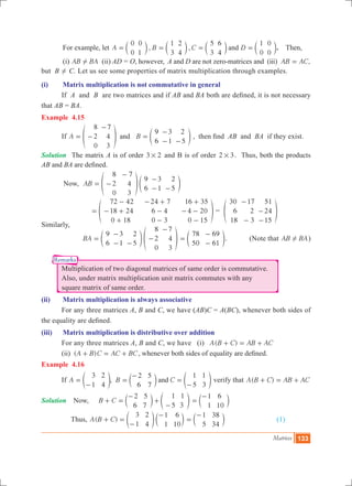 Matrices 133
Remarks
	 For example, let , ,A B C D
0
0
0
1
1
3
2
4
5
3
6
4
1
0
0
0
and= = = =c c c cm m m m. Then,
	 (i) AB BA! (ii) AD = O, however, A and D are not zero-matrices and (iii) ,AB AC=
but B ! C. Let us see some properties of matrix multiplication through examples.
(i)	 Matrix multiplication is not commutative in general
	 If A and B are two matrices and if AB and BA both are defined, it is not necessary
that AB = BA.
Example 4.15
	 If A B
8
2
0
7
4
3
9
6
3
1
2
5
and= -
-
=
-
- -
f ep o , then find AB and BA if they exist.
Solution	 The matrix A is of order 3 2# and B is of order 32 # . Thus, both the products
AB and BA are defined.
	 Now, AB
8
2
0
7
4
3
9
6
3
1
2
5
= -
-
-
- -
f ep o
			
72 42
18 24
0 18
24 7
6 4
0 3
16 35
4 20
0 15
=
-
- +
+
- +
-
-
+
- -
-
f p =
30
6
18
17
2
3
51
24
15
-
-
-
-
f p
Similarly,
		 BA
9
6
3
1
2
5
8
2
0
7
4
3
=
-
- -
-
-
e fo p
78
50
69
61
=
-
-
e o. (Note that AB BA! )
	 Multiplication of two diagonal matrices of same order is commutative.
	 Also, under matrix multiplication unit matrix commutes with any
	 square matrix of same order.
(ii)	 Matrix multiplication is always associative
	 For any three matrices A, B and C, we have (AB)C = A(BC), whenever both sides of
the equality are defined.
(iii)	 Matrix multiplication is distributive over addition
	 For any three matrices A, B and C, we have (i) ( )A B C AB AC+ = +
	 (ii) ( )A B C AC BC+ = + , whenever both sides of equality are defined.
Example 4.16
	 If ,A B C
3
1
2
4
2
6
5
7
1
5
1
3
and=
-
=
-
=
-
e c eo m o verify that ( )A B C AB AC+ = +
Solution 	 Now, B C
2
6
5
7
1
5
1
3
+ =
-
+
-
c em o
1
1
6
10
=
-
c m
Thus, ( )A B C
3
1
2
4
1
1
6
10
+ =
-
-
e co m
1
5
38
34
=
-
c m			 (1)
 