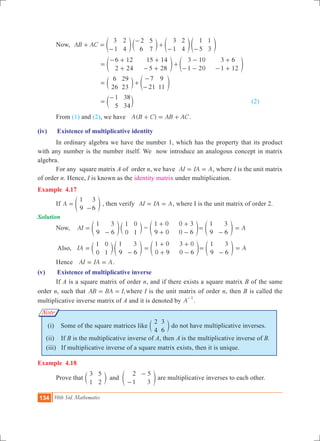 134 10th Std. Mathematics
Note
	 Now, AB AC
3
1
2
4
2
6
5
7
3
1
2
4
1
5
1
3
+ =
-
-
+
- -
e c e eo m o o
			
6 12
2 24
15 14
5 28
3 10
1 20
3 6
1 12
=
- +
+
+
- +
+
-
- -
+
- +
e eo o
		 	
6
26
29
23
7
21
9
11
= +
-
-
c em o
			
1
5
38
34
=
-
c m							 (2)
	 From (1) and (2), we have ( )A B C AB AC+ = + .
(iv)	 Existence of multiplicative identity
	 In ordinary algebra we have the number 1, which has the property that its product
with any number is the number itself. We now introduce an analogous concept in matrix
algebra.
	 For any square matrix A of order n, we have AI IA A= = , where I is the unit matrix
of order n. Hence, I is known as the identity matrix under multiplication.
Example 4.17
	 If A
1
9
3
6
=
-
e o , then verify AI IA A= = , where I is the unit matrix of order 2.
Solution
	 Now, 	 AI
1
9
3
6
1
0
0
1
=
-
e co m =
1 0
9 0
0 3
0 6
+
+
+
-
e o
1
9
3
6
=
-
e o A=
	 Also,	 IA
1
0
0
1
1
9
3
6
=
-
c em o
1 0
0 9
3 0
0 6
=
+
+
+
-
e o
1
9
3
6
=
-
e o A=
	 Hence AI IA A= = .
(v)	 Existence of multiplicative inverse
	 If A is a square matrix of order n, and if there exists a square matrix B of the same
order n, such that ,AB BA I= = where I is the unit matrix of order n, then B is called the
multiplicative inverse matrix of A and it is denoted by A
1-
.
(i) Some of the square matrices like
2
4
3
6
c m do not have multiplicative inverses.
(ii) If B is the multiplicative inverse of A, then is the multiplicative inverse of B.
(iii) If multiplicative inverse of a square matrix exists, then it is unique.	
Example 4.18
	 Prove that
3
1
5
2
2
1
5
3
and
-
-
c em o are multiplicative inverses to each other.
 