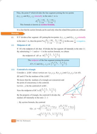 142 10th Std. Mathematics
Thus, the point P which divides the line segment joining the two points
A x y,1 1^ h and B ,x y2 2^ h internally in the ratio :l m is
	 This formula is known as section formula.
	 It is clear that the section formula can be used only when the related three points are collinear.
Results
(i) 	 If P divides a line segment AB joining the two points ,A x y1 1^ h and ,B x y2 2^ h externally
in the ratio :l m, then the point P is ,
l m
lx mx
l m
ly my2 1 2 1
-
-
-
-
c m. In this case
m
l is negative.
(ii) 	 Midpoint of AB
	 If M is the midpoint of AB, then M divides the line segment AB internally in the ratio 1:1.
	 By substituting l = 1 and m = 1 in the section formula, we obtain
		 the midpoint of AB as ,M
x x y y
2 2
2 1 2 1
+ +
c m.
The midpoint of the line segment joining the points
A ,x y1 1^ h and ,B x y2 2^ h is ,
x x y y
2 2
1 2 1 2
+ +
c m.
(iii) 	 Centroid of a triangle
	 Consider a ABCT whose vertices are ,A x y1 1^ h, ,B x y2 2^ h and ,C x y3 3^ h. Let AD,
	 BE and CF be the medians of the ABCT .
We know that the medians of a triangle are concurrent and
the point of concurrency is the centroid.
	 Let G(x , y) be the centroid of ABCT .
	 Now the midpoint of BC is D ,
x x y y
2 2
2 3 2 3
+ +
c m
	 By the property of triangle, the centroid G divides the 	
	 median AD internally in the ratio 2 : 1
	 ` By section formula, the centroid
			 G(x , y)	 = G ,
x x
x
y y
y
2 1
2
2
1
2 1
2
2
12 3
1
2 3
1
+
+
+
+
+
+
^
^
^
^f
h
h
h
h p
				 = G ,
x x x y y y
3 3
1 2 3 1 2 3
+ + + +
c m
Fig. 5.3
B
A
F
1
2
D C
E
G
,P
l m
lx mx
l m
ly my2 1 2 1
+
+
+
+
c m
 