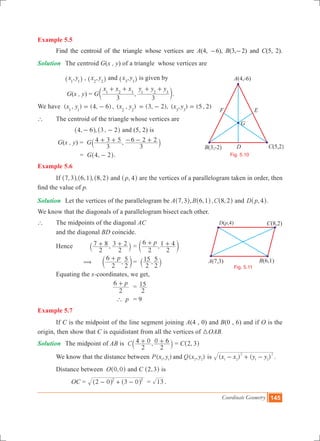 Coordinate Geometry 145
Example 5.5
	 Find the centroid of the triangle whose vertices are A(4, -6), B(3,-2) and C(5, 2).
Solution	 The centroid G(x , y) of a triangle whose vertices are
		 ,x y1 1^ h , ,x y2 2^ h and ,x y3 3^ h is given by
		 G(x , y) = G ,
x x x y y y
3 3
1 2 3 1 2 3
+ + + +
c m.
We have ( , ) (4, 6) , ( , )x y x y1 1 2 2
= - (3, 2), ( , ) (5 , 2)x y3 3
= - =
`	 The centroid of the triangle whose vertices are
	 , , ,4 6 3 2- -^ ^h h and (5, 2) is
G(x , y) = G ,
3
4 3 5
3
6 2 2+ + - - +` j
			 = G ,4 2-^ h.
Example 5.6
	 If , , , ,7 3 6 1^ ^h h ,8 2^ h and ,p 4^ h are the vertices of a parallelogram taken in order, then
find the value of p.
Solution	 Let the vertices of the parallelogram be A ,7 3^ h, , , ,B C6 1 8 2^ ^h h and ,D p 4^ h.
We know that the diagonals of a parallelogram bisect each other.
` 	 The midpoints of the diagonal AC
	 and the diagonal BD coincide.
	 Hence 	 ,
2
7 8
2
3 2+ +` j 	= ,
p
2
6
2
1 4+ +c m
	 ( 	 ,
p
2
6
2
5+
c m	= ,
2
15
2
5
` j
	 Equating the x-coordinates, we get,
			
p
2
6 +
	=
2
15
			 p` 	 = 9
Example 5.7
	 If C is the midpoint of the line segment joining A(4 , 0) and B(0 , 6) and if O is the
origin, then show that C is equidistant from all the vertices of 3OAB.
Solution 	 The midpoint of AB is ,C
2
4 0
2
0 6+ +` j = C ,2 3^ h
	 We know that the distance between ( , ) ( , )P x y Q x yand1 1 2 2
is ( ) ( ) .x x y y1 2
2
1 2
2
- + -
	 Distance between O ,0 0^ h and C ,2 3^ h is
		 OC 	= 2 0 3 02 2
- + -^ ^h h = 13 .
B(3,-2)
A(4,-6)
C(5,2)
G
D
F E
Fig. 5.10
B(6,1)A(7,3)
C(8,2)D(P,4)
Fig. 5.11
D(p,4)
 
