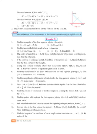146 10th Std. Mathematics
O
B
x
y
A(4,0)
(0,6)
C
Fig. 5.12
Note
	 Distance between A ,4 0^ h and ,C 2 3^ h,
		 AC	= 2 4 3 02 2
- + -^ ^h h = 4 9+ = 13
	 Distance between B ,0 6^ h and ,C 2 3^ h,
		 BC	= 2 0 3 62 2
- + -^ ^h h = 4 9+ = 13
	 `	 OC	= AC = BC
` The point C is equidistant from all the vertices of the 3OAB.
	 The midpoint C of the hypotenuse, is the circumcentre of the right angled 3OAB.
	 Exercise 5.1
1. 	 Find the midpoint of the line segment joining the points
(i) ,1 1-^ h and ,5 3-^ h 	 (ii) ,0 0^ h and ,0 4^ h
2. 	 Find the centroid of the triangle whose vertices are
	 (i) , , , ,1 3 2 7 12 16and -^ ^ ^h h h 	 (ii) , , , ,3 5 7 4 10 2and- - -^ ^ ^h h h
3. 	 The centre of a circle is at (-6, 4). If one end of a diameter of the circle is at the origin,
then find the other end.
4. 	 If the centroid of a triangle is at (1, 3) and two of its vertices are (-7, 6) and (8, 5) then
find the third vertex of the triangle .
5. 	 Using the section formula, show that the points A(1,0), B(5,3), C(2,7) and
D(-2, 4) are the vertices of a parallelogram taken in order.
6. 	 Find the coordinates of the point which divides the line segment joining (3, 4) and
(–6, 2) in the ratio 3 : 2 externally.
7.	 Find the coordinates of the point which divides the line segment joining (-3, 5) and
(4, -9) in the ratio 1 : 6 internally.
8. 	 Let A (-6,-5) and B (-6, 4) be two points such that a point P on the line AB satisfies
AP =
9
2 AB. Find the point P.
9. 	 Find the points of trisection of the line segment joining the points A(2,-2) and
B(-7, 4).
10.	 Find the points which divide the line segment joining A(-4 ,0) and B (0,6) into four
equal parts.
11. 	 Find the ratio in which the x-axis divides the line segment joining the points (6, 4) and (1,-7).
12.	 In what ratio is the line joining the points (-5, 1) and (2 , 3) divided by the y-axis?
Also, find the point of intersection .
13. 	 Find the length of the medians of the triangle whose vertices are (1, -1) , (0, 4)
and (-5, 3).
 
