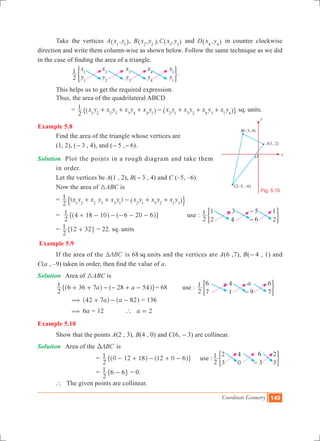 Coordinate Geometry 149
	 Take the vertices A ,x y1 1^ h, B , , ,x y C x y2 2 3 3^ ^h h and D ,x y4 4^ h in counter clockwise
direction and write them column-wise as shown below. Follow the same technique as we did
in the case of finding the area of a triangle.
		
x
y
x
y
x
y
x
y
x
y2
1 1
1
2
2
3
3
4
4
1
1
) 3.
	 This helps us to get the required expression.
	 Thus, the area of the quadrilateral ABCD
		 = x y x y x y x y x y x y x y x y
2
1
1 2 2 3 3 4 4 1 2 1 3 2 4 3 1 4
+ + + - + + +^ ^h h" , sq. units.
Example 5.8
	 Find the area of the triangle whose vertices are
	 (1, 2), (-3 , 4), and (-5 ,-6).
Solution 	 Plot the points in a rough diagram and take them 	
	 in order.
	 Let the vertices be A(1 , 2), B(-3 , 4) and C (–5, –6).
	 Now the area of 3ABC is
	 = ( )x y x y x y x y x y x y
2
1
1 2 2 3 3 1 2 1 3 2 1 3
+ + - + +^ h$ .
	 =
2
1 4 18 10 6 20 6+ - - - - -^ ^h h" , 	 use :
2
1 1
2
3
4
5
6
1
2
- -
-
) 3
	 =
2
1 12 32+" , = 22. sq. units
Example 5.9
	 If the area of the ABCT is 68 sq.units and the vertices are A(6 ,7), B(-4 , 1) and
C(a , –9) taken in order, then find the value of a.
Solution	 Area of 3ABC is
	 a a
2
1 6 36 7 28 54+ + - - + -^ ^h h" ,= 68 use :
a
2
1 6
7
4
1 9
6
7
-
-
) 3
		 a a42 7 82( + - -^ ^h h = 136
	 6a( = 12 ` a 2=
Example 5.10
	 Show that the points A(2 , 3), B(4 , 0) and C(6, -3) are collinear.
Solution	 Area of the ABCD is
				 =
2
1 0 12 18 12 0 6- + - + -^ ^h h" , use :
2
1 2
3
4
0
6
3
2
3-
) 3
	 =
2
1 6 6-" , = 0.
	 ` The given points are collinear.
Fig. 5.15
x
B(–3, 4)
C(–5, –6)
O
A(1, 2)
y
 