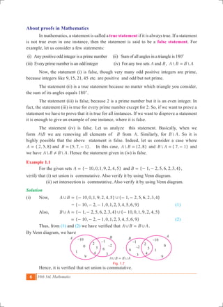 6 10th Std. Mathematics
About proofs in Mathematics
	 In mathematics, a statement is called a true statement if it is always true. If a statement
is not true even in one instance, then the statement is said to be a false statement. For
example, let us consider a few statements:
(i) Any positive odd integer is a prime number (ii) Sum of all angles in a triangle is 180c
(iii) Every prime number is an odd integer (iv) For any two sets A Band ,  A B B A=
	 Now, the statement (i) is false, though very many odd positive integers are prime,
because integers like , , ,9 15 21 45 etc. are positive and odd but not prime.
	 The statement (ii) is a true statement because no matter which triangle you consider,
the sum of its angles equals 180c.
	 The statement (iii) is false, because 2 is a prime number but it is an even integer. In
fact, the statement (iii) is true for every prime number except for 2. So, if we want to prove a
statement we have to prove that it is true for all instances. If we want to disprove a statement
it is enough to give an example of one instance, where it is false.
	 The statement (iv) is false. Let us analyze this statement. Basically, when we
form A B we are removing all elements of B from A. Similarly, for B A. So it is
highly possible that the above statement is false. Indeed, let us consider a case where
{ 2, 5, 8} {5, 7, 1}.A Band= = - In this case,  {2, 8}A B = and  { 7, 1}B A = - and
we have  A B B A! . Hence the statement given in (iv) is false.
Example 1.1
	 For the given sets { 10,0,1, 9, 2, 4, 5} { 1, 2, 5, 6, 2,3,4}A Band= - = - - ,
verify that (i) set union is commutative. Also verify it by using Venn diagram.
	 (ii) set intersection is commutative. Also verify it by using Venn diagram.
Solution
(i)	 Now, 	 { 10,0,1, 9, 2, 4, 5} { 1, 2, 5, 6, 2,3,4}A B, ,= - - -
	 = { 1 , , ,0,1,2,3,4, , , }0 2 1 5 6 9- - - 			 (1)
	 Also,		 { 1, 2, 5, 6, 2,3,4} { 10,0,1, 9, 2, 4, 5}B A, ,= - - -
{ 10, 2, 1,0,1,2,3,4, 5, 6, 9}= - - - 	 (2)
	 Thus, from (1) and (2) we have verified that A B B A, ,= .
By Venn diagram, we have
	 Hence, it is verified that set union is commutative.
A B B A, ,=
Fig. 1.7
B B
A
A –10
0
1
9
2
5
4
–1
–2
6
3
–1
–2
6
3
–10
0
1
9
2
5
4
 