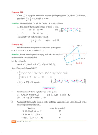 150 10th Std. Mathematics
Example 5.11	
	 If P ,x y^ h is any point on the line segment joining the points ,a 0^ h and , b0^ h, then , 	
	 prove that
a
x
b
y
1+ = , where a, b 0! .
Solution	 Now the points ,x y^ h, ,a 0^ h and , b0^ h are collinear.
	 ` The area of the triangle formed by them is zero.
	 ( 	ab – bx – ay = 0 		 use:
a
b
x
y
a
2
1
0
0
0
' 1
		 ` 	 bx ay+ = ab
	 Dividing by ab on both sides, we get,
			
a
x
b
y
+ 	 = 1, , 0a bwhere !
Example 5.12
	 Find the area of the quadrilateral formed by the points
(-4, -2), (-3, -5), (3, -2) and (2 , 3).
Solution	 Let us plot the points roughly and take the vertices
in counter clock-wise direction.
Let the vertices be
	 A(-4, -2), B(-3, -5), C(3, -2) and D(2, 3).
Area of the quadrilateral ABCD
	 = x y x y x y x y x y x y x y x y
2
1
1 2 2 3 3 4 4 1 2 1 3 2 4 3 1 4
+ + + - + + +^ ^h h" ,.
	 =
2
1 20 6 9 4 6 15 4 12+ + - - - - -^ ^h h" ,
	 =
2
1 31 25+" , = 28 sq.units.	 2
1 4
2
3
5
3
2
2
3
4
2
-
-
-
- -
-
-
) 3
Exercise 5.2
1. 	 Find the area of the triangle formed by the points
	 (i) (0, 0), (3, 0) and (0, 2)		 (ii) (5, 2), (3, -5) and (-5, -1)
	 (iii)	 (-4, -5), (4, 5) and (-1, -6)
2.	 Vertices of the triangles taken in order and their areas are given below. In each of the
following find the value of a.
Vertices 		 Area (in sq. units)
		 (i) 	 ( , )0 0 , (4, a), (6, 4)				 17
		 (ii) 	(a, a), (4, 5), (6,-1)			 9
		 (iii)	(a, -3), (3, a), (-1,5) 			 12
O
x
y
A
–
–
(
4,
2)
B – –( 3, 5)
D(2, 3)
C ,(3 –2)
Fig. 5.16
 