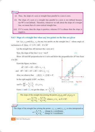 152 10th Std. Mathematics
Fig. 5.18
i
l
O
X
x2
x1
Y
F
DC E
B
x
y
(
,
)
2
2
A
x
y
(
,
)
1
1
y2
y1
i
Remarks
Note
	 (i)	 Thus, the slope of x-axis or straight lines parallel to x-axis is zero.
	 (ii)	 The slope of y-axis or a straight line parallel to y-axis is not defined because
tan 900
is not defined. Therefore, whenever we talk about the slope of a straight
line, we mean that of a non-vertical straight line.
	 (iii) 	 If i is acute, then the slope is positive, whereas if i is obtuse then the slope is
negative.
5.6.3 	Slope of a straight line when any two points on the line are given	
	 Let ,A x y B x yand,1 1 2 2^ ^h h be any two points on the straight line l whose angle of
inclination is i. Here, 0 180 ,# #i
% %
90!i c
	 Let the straight line AB intersect the x-axis at C.
	 Now, the slope of the line l is m = tan i					 (1)
	 Draw AD and BE perpendicular to x-axis and draw the perpendicular AF line from
A to BE.
	 From the figure, we have
		 AF =DE OE OD x x2 1
= - = - 	
and BF = BE EF BE AD y y2 1
- = - = -
	 Also, we observe that 	 DCA FAB i= =
	 In the right angled ABFT , we have 	
	 tan
AF
BF
x x
y y
2 1
2 1
i = =
-
-
if x x1 2
! 					 (2)
	 From (1) and (2), we get the slope, m =
x x
y y
2 1
2 1
-
-
The slope of the straight line joining the points , ,x y x yand1 1 2 2^ ^h h is
m = x x
x x
y y
x x
y y
where 1 2
2 1
2 1
1 2
1 2
!=
-
-
-
-
as 90!i c.
The slope of the straight line joining the points ,x y x yand,1 1 2 2^ ^h h is also interpreted as
m =
x
y
x x
y y
change in coordinates
change in coordinates
2 1
2 1
=
-
-
.
 