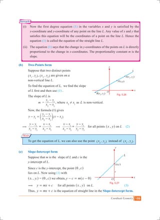 Coordinate Geometry 159
O
P x y( , )
x
y
L
A(x1
, y1
)
B(x2
, y2
) Fig. 5.26
L
Fig. 5.27
Remarks
Note
	 (i)	 Now the first degree equation (1) in the variables x and y is satisfied by the
x-coordinate and y-coordinate of any point on the line L. Any value of x and y that
satisfies this equation will be the coordinates of a point on the line L. Hence the
equation (1) is called the equation of the straight line L.
	 (ii)	 The equation (1) says that the change in y-coordinates of the points on L is directly
proportional to the change in x-coordinates. The proportionality constant m is the
slope.
(b)	 Two-Points form
	 Suppose that two distinct points
	 ,x y1 1^ h, ,x y2 2^ h are given on a
	 non-vertical line L.
	 To find the equation of L, we find the slope
	 of L first and then use (1) .
	 The slope of L is
			 m =
x x
y y
2 1
2 1
-
-
, where x x2 1
! as L is non-vertical.
	 Now, the formula (1) gives
	 y y
x x
y y
x x1
2 1
2 1
1
- =
-
-
-e ^o h
(	
y y
y y
2 1
1
-
-
=
x x
x x
2 1
1
-
-
(
x x
x x
2 1
1
-
-
=
y y
y y
2 1
1
-
-
for all points ,x y^ h on L	 (2)
	 To get the equation of L, we can also use the point ,x y2 2^ h instead of ,x y1 1^ h.
(c)	 Slope-Intercept form
	 Suppose that m is the slope of L and c is the
	 y-intercept of L.
	 Since c is the y-intercept, the point , c0^ h
	 lies on L. Now using (1) with
	 ,x y1 1^ h = , c0^ h we obtain, y c m x 0- = -^ h
	 ( y mx c= + 	 for all points ,x y^ h	 on L.			 (3)
	 Thus, y mx c= + is the equation of straight line in the Slope-Intercept form.
 