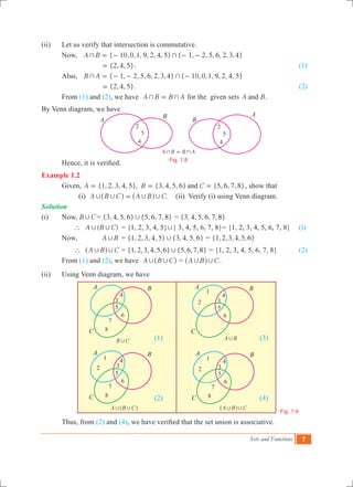 Sets and Functions 7
(ii)	 Let us verify that intersection is commutative.
	 Now,	 { 10,0,1, 9, 2, 4, 5} { 1, 2, 5, 6, 2,3,4}A B+ += - - -
			 {2,4, 5}= . 		 (1)
	 Also,	 { 1, 2, 5, 6, 2,3,4} { 10,0,1, 9, 2, 4, 5}B A+ += - - -
	 	 {2,4, 5}= . 		 (2)
	 From (1) and (2), we have A B B A+ += for the given sets A Band .
By Venn diagram, we have
	 Hence, it is verified.
Example 1.2
	 Given, {1, 2, 3, 4, 5}, {3, 4, 5, 6} {5, 6, 7, 8}A B Cand= = = , show that
		 (i) .A B C A B C, , , ,=^ ^h h (ii) Verify (i) using Venn diagram.
Solution
(i) 	 Now,	B C, 	= {3, 4, 5, 6} {5, 6, 7, 8}, = {3, 4, 5, 6, 7, 8}
	 	 ( )A B C` , , 	= {1, 2, 3, 4, 5},{ 3, 4, 5, 6, 7, 8}= {1, 2, 3, 4, 5, 6, 7, 8}	 (1) 	
	 Now, 	 A B, 	= {1, 2, 3, 4, 5} {3, 4, 5, 6}, = { , , , , , }1 2 3 4 5 6
	 A B C` , ,^ h 	= { , , , , , } { , , , }1 2 3 4 5 6 5 6 7 8, = {1, 2, 3, 4, 5, 6, 7, 8}		 (2)
	 From (1) and (2), we have A B C, ,^ h = A B C, ,^ h .
(ii)	 Using Venn diagram, we have
						 (1)					 (3)
						 (2)					 (4)
	 Thus, from (2) and (4), we have verified that the set union is associative.
B C,
A B C, ,^ h A B C, ,^ h
A B B A+ +=
Fig. 1.8
Fig. 1.9
B
B
A
A
2
5
4
2
5
4
5
6
3
4
7
8
5
6
3
4
1
2
5
6
4
7
8
1
5
6
3
4
7
8
1
2
A B,
A
C
B A
C
B
A
C
B
32
A
C
B
 