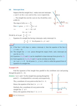 160 10th Std. Mathematics
Fig. 5.28
y = –4
x=3
Fig. 5.29
L
Ll
Note
(d) 	 Intercepts form
	 Suppose that the straight line L makes non-zero intercepts 	
	 a and b on the x-axis and on the y-axis respectively.
	 ` The straight line cuts the x-axis at A(a, 0) and the y-axis 	
	 at B(0, b)
	 The slope of AB is m
a
b=- . 	
	 Now (1) gives, 	 y – 0 	= ( )
a
b x a- -
	 (		 ay	 = bx ab- +
			 bx ay+ 	 = ab
Divide by ab to get	
a
x
b
y
+ 	 = 1
` 	 Equation of a straight line having x-intercept a and y-intercept b is
			
a
x
b
y
+ 	= 1 for all points ,x y^ h	 on L	 		 (4)
	 (i)	 If the line L with slope m, makes x-intercept d, then the equation of the line is
y m x d= -^ h.
	 (ii)	 The straight line y mx= passes through the origin.( both x and y-intercepts are
zero for m 0! ).	
	 (iii)	Equations (1), (2) and (4) can be simplified to slope-intercept form given by (3).
	 (iv)	 Each equation in (1), (2), (3) and (4) can be rewritten in the form
px qy r 0+ + = for all points ,x y^ h on L, which is called the general form of
equation of a straight line.
Example 5.19
	 Find the equations of the straight lines parallel to the coordinate axes and passing
through the point ,3 4-^ h.
Solution	 Let L and Ll be the straight lines passing through the 	
	 point ,3 4-^ h and parallel to x-axis and y-axis respectively.
	 The y-coordinate of every point on the line L is – 4.
	 Hence, the equation of the line L is y 4=-
	 Similarly, the x-coordinate of every point on the
	 straight line Ll is 3
	 Hence, the equation of the line Ll is x 3= .
 
