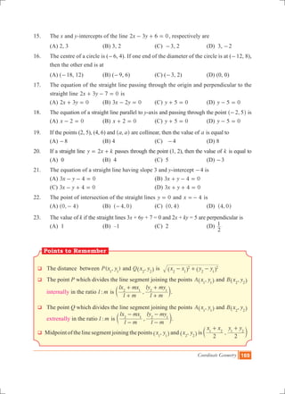 Coordinate Geometry 169
15.	 The x and y-intercepts of the line x y2 3 6 0- + = , respectively are
	 (a) 2, 3		 (b) 3, 2		 (c) -3, 2		 (d) 3, -2
16.	 The centre of a circle is (-6, 4). If one end of the diameter of the circle is at (-12, 8),
then the other end is at
	 (a) (-18, 12)		 (b) (-9, 6)		 (c) (-3, 2)		 (d) (0, 0)
17.	 The equation of the straight line passing through the origin and perpendicular to the
straight line x y2 3 7 0+ - = is
	 (a) x y2 3 0+ = 	 (b) x y3 2 0- = 	 (c) y 5 0+ = 		 (d) y 5 0- =
18.	 The equation of a straight line parallel to y-axis and passing through the point ,2 5-^ h is
	 (a) x 2 0- = 		 (b) x 2 0+ = 		 (c) y 5 0+ = 		 (d) y 5 0- =
19.	 If the points (2, 5), (4, 6) and ,a a^ h are collinear, then the value of a is equal to
	 (a) -8			 (b) 4			 (c) -4		 (d) 8
20.	 If a straight line y x k2= + passes through the point (1, 2), then the value of k is equal to
	 (a) 0			 (b) 4			 (c) 5			 (d) -3
21.	 The equation of a straight line having slope 3 and y-intercept -4 is
	 (a) x y3 4 0- - = 				 (b) x y3 4 0+ - =
	 (c) x y3 4 0- + = 				 (d) x y3 4 0+ + =
22.	 The point of intersection of the straight lines y 0= and x 4=- is
	 (a) ,0 4-^ h		 (b) ,4 0-^ h		 (c) ,0 4^ h		 (d) ,4 0^ h
23.	 The value of k if the straight lines 3x + 6y + 7 = 0 and 2x + ky = 5 are perpendicular is
	 (A) 1			 (B) –1			 (C) 2			 (D)
2
1
q The distance between ( , )P x y1 1
and ,Q x y2 2^ h is x x y y2 1
2
2 1
2- + -^ ^h h
q The point P which divides the line segment joining the points ,A x y1 1^ h and ,B x y2 2^ h
internally in the ratio :l m is ,
l m
lx mx
l m
ly my2 1 2 1
+
+
+
+
c m.
q The point Q which divides the line segment joining the points ,A x y1 1^ h and ,B x y2 2^ h
extrenally in the ratio :l m is ,
l m
lx mx
l m
ly my2 1 2 1
-
-
-
-
c m.
q Midpoint of the line segment joining the points ,x y1 1^ h and ,x y2 2^ h is ,
x x y y
2 2
1 2 1 2
+ +
c m
Points to Remember
 