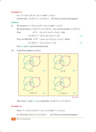 8 10th Std. Mathematics
Example 1.3
	 Let { , , , }, { , , } { , }A a b c d B a c e C a eand= = = .
	 (i) Show that A B C+ +^ h = .A B C+ +^ h (ii) Verify (i) using Venn diagram.
Solution
(i)	 We are given 	 { , , , }, { , , } { , }A a b c d B a c e C a eand= = = .
	 We need to show A B C A B C+ + + +=^ ^h h . So, we first consider A B C+ +^ h.
	 Now,		 B C+ 	 = { , , } { , } { , }a c e a e a e+ = ; thus,
			 A B C+ +^ h	 = { , , , } { , } { }a b c d a e a+ = . (1)
	 Next, we shall find	 A B+ 	 = { , , , .} { , , } { , }a b c d a c e a c+ = . Hence
			 A B C+ +^ h 	 = { , } { , } { }a c a e a+ = (2)
	 Now (1) and (2) give the desired result.
(ii)	 Using Venn diagram, we have
						 (1)					 (3)
						
						 (2)					 (4)
	 Thus, from (2) and (4) , it is verified that A B C A B C+ + + +=^ ^h h
Example 1.4
	 Given { , , , , }, { , , , , } { , , , }A a b c d e B a e i o u C c d e uand= = = .
	 (i) Show that    A B C A B C!^ ^h h . (ii) Verify (i) using Venn diagram.
B C+ A B+
A B C+ +^ h A B C+ +^ h 	
Fig. 1.10
a
e
a
c
a a
A
C
B A
C
B
A
C
B A
C
B
 