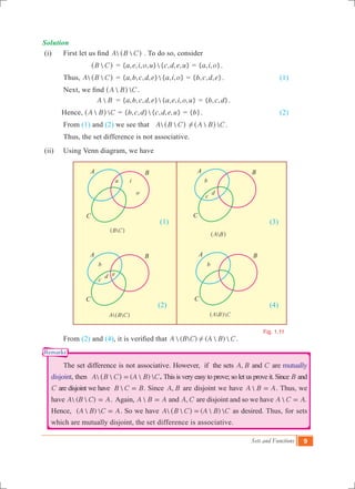 Sets and Functions 9
B C^ h
A B^ h
 A B C^ h  A B C^ h
Fig. 1.11
a
Solution
(i)	 First let us find  A B C^ h . To do so, consider
			 B C^ h	 = { , , , , }{ , , , }a e i o u c d e u = { , , }a i o .
	 Thus,		  A B C^ h	 = { , , , , }{ , , }a b c d e a i o = { , , , }b c d e .			 (1)
	 Next, we find  A B C^ h .
			 A B	 = { , , , , }{ , , , , }a b c d e a e i o u = { , , }b c d .
Hence, 	  A B C^ h = { , , }{ , , , }b c d c d e u = { }b .				 (2)
	 From (1) and (2) we see that  A B C^ h !  A B C^ h .
	 Thus, the set difference is not associative.
(ii)	 Using Venn diagram, we have
						 (1)					 (3)
						 (2)					 (4)
	 From (2) and (4), it is verified that  (  ) (  ) A B C A B C! .
	 The set difference is not associative. However, if the sets ,A B and C are mutually
disjoint, then   (  ) A B C A B C=^ h . This is very easy to prove; so let us prove it. Since B and
C are disjoint we have B C B= . Since ,A B are disjoint we have A B A= . Thus, we
have  (  )A B C A= . Again, A B A= and ,A C are disjoint and so we have  .A C A=
Hence, (  ) A B C A= . So we have   (  ) A B C A B C=^ h as desired. Thus, for sets
which are mutually disjoint, the set difference is associative.
i
o
b
c
d
b
c
d e
b
A
C
B A
C
B
A
C
B A
C
B
Remarks
 
