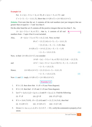 Sets and Functions 11
Example 1.6
	 For { 3 4, }, { 5, }A x x x B x x xR N1 1; # ! ; != - = and
	 { 5, 3, 1,0,1,3}C = - - - , Show that A B C A B A C+ , + , +=^ ^ ^h h h.
Solution	 First note that the set A contains all the real numbers (not just integers) that are
greater than or equal to 3- and less than 4.
On the other hand the set B contains all the positive integers that are less than 5. So,
	 A= { 3 4, }x x x R1; # !- ; that is, A consists of all real
numbers from – 3 upto 4 but 4 is not included.
Also,		 B = { 5, } {1,2,3,4}x x x N1; ! = . Now, we find
			 B C, 	 = { , , , } { , , , , , }1 2 3 4 5 3 1 0 1 3, - - -
				 = { , , , , , , , }1 2 3 4 5 3 1 0- - - ; thus
			 A B C+ ,^ h	 = {1,2,3,4, 5, 3, 1,0}A + - - -
					= { , , , , , }3 1 0 1 2 3- - . 	 (1)
Next, to find A B A C+ , +^ ^h h, we consider
		 	 A B+ 	 = { 3 4, } {1,2,3,4}x x x R +1; # !- = { , , }1 2 3 ;
and 			 A C+ 	 = { , } { 5, 3, 1,0,1,3}x x x3 4 R +1; # !- - - -
				 = { , , , , }3 1 0 1 3- - .
Hence,		 A B A C+ , +^ ^h h	 = {1,2,3,} { 3, 1,0,1,3}, - -
				 = { , , , , , }3 1 0 1 2 3- - .				 (2)
Now (1) and (2) imply A B C+ ,^ h	= A B A C+ , +^ ^h h.
Exercise 1.1
	 1.	 If ,A B1 then show that A B B, = (use Venn diagram).
	 2.	 If ,A B1 then find A B+ and A B (use Venn diagram).
	 3.	 Let { , , }, { , , , } { , , , }P a b c Q g h x y R a e f sand= = = . Find the following:
		 (i) P R 		 (ii) Q R+ (iii) R P Q+^ h.
	 4.	 If {4,6,7,8,9}, {2,4,6} {1,2,3,4,5,6}A B Cand= = = , then find
		 (i) A B C, +^ h 	 (ii) A B C+ ,^ h (iii)  A C B^ h
	 5.	 Given { , , , , }, {1,3,5,7, 10}A a x y r s B= = - , verify the commutative property of set
union.
–3	 4
 