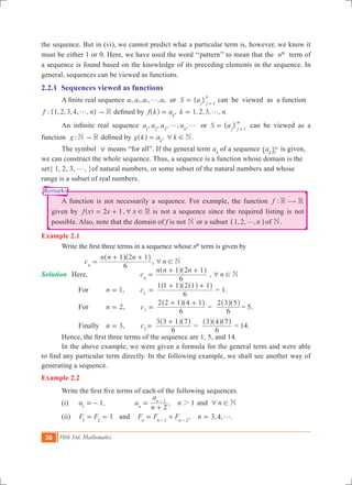 36 10th Std. Mathematics
Remarks
the sequence. But in (vi), we cannot predict what a particular term is, however, we know it
must be either 1 or 0. Here, we have used the word ‘‘pattern’’ to mean that the nth
term of
a sequence is found based on the knowledge of its preceding elements in the sequence. In
general, sequences can be viewed as functions.
2.2.1 Sequences viewed as functions
	 A finite real sequence , , , ,a a a an1 2 3 g or { }S aj j
n
1
= =
can be viewed as a function
: {1,2,3,4, , }f n R"g defined by , 1,2,3, , .f k a k nk
g= =^ h
	 An infinite real sequence , , , , , { }a a a a S aorn j j1 2 3 1
g g =
3
=
can be viewed as a
function :g N R" defined by ,g k a k Nk
6 !=^ h .
	 The symbol 6 means “for all”. If the general term ak
of a sequence ak 1
3
" , is given,
we can construct the whole sequence. Thus, a sequence is a function whose domain is the
set{ 1, 2, 3, g, }of natural numbers, or some subset of the natural numbers and whose
range is a subset of real numbers.
	 A function is not necessarily a sequence. For example, the function :f R R$
given by ( ) ,f x x x2 1 R6 != + is not a sequence since the required listing is not
possible. Also, note that the domain of f is not N or a subset { , , , }n1 2 g of N.
Example 2.1
	 Write the first three terms in a sequence whose th
term is given by
			 c
n n n
6
1 2 1
n
=
+ +^ ^h h
, n N6 !
Solution	 Here, 		 c
n n n
6
1 2 1
n
=
+ +^ ^h h
, n N6 !
		 For	 ,n 1= 	 c1
	=
6
1 1 1 2 1 1+ +^ ^^h h h
= 1.
		 For 	 ,n 2= c2
	=
6
2 2 1 4 1+ +^ ^h h
=
6
2 3 5^ ^h h
= 5.
		 Finally 	 ,n 3= c3
=
6
3 3 1 7+^ ^h h
=
6
3 4 7^ ^ ^h h h
= 14.
	 Hence, the first three terms of the sequence are 1, 5, and 14.
	 In the above example, we were given a formula for the general term and were able
to find any particular term directly. In the following example, we shall see another way of
generating a sequence.
Example 2.2
	 Write the first five terms of each of the following sequences.
	 (i)	 1,a1
=- 	 , 1a
n
a
n
2n
n 1
2=
+
-
and n N6 !
	 (ii)	 1F F1 2
= = and , 3,4, .F F F nn n n1 2
g= + =- -
 