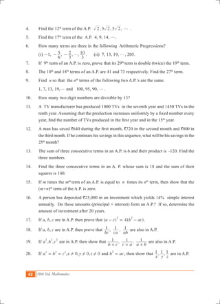 42 10th Std. Mathematics
4.	 Find the 12th
term of the A.P. , 3 , 5 , .2 2 2 g
5.	 Find the 17th
term of the A.P. 4, 9, 14, g.	
6.	 How many terms are there in the following Arithmetic Progressions?
	 (i) 1, , , , .
6
5
3
2
3
10g- - - 	 (ii) 7, 13, 19, g, 205.
7.	 If 9th
term of an A.P. is zero, prove that its 29th
term is double (twice) the 19th
term.
8.	 The 10th
and 18th
terms of an A.P. are 41 and 73 respectively. Find the 27th
term.
9.	 Find n so that the nth
terms of the following two A.P.’s are the same.
	 1, 7, 13, 19,g and 100, 95, 90, g.
10.	 How many two digit numbers are divisible by 13?
11.	 A TV manufacturer has produced 1000 TVs in the seventh year and 1450 TVs in the
tenth year. Assuming that the production increases uniformly by a fixed number every
year, find the number of TVs produced in the first year and in the 15th
year.
12.	 A man has saved `640 during the first month, `720 in the second month and `800 in
the third month. If he continues his savings in this sequence, what will be his savings in the
25th
month?
13.	 The sum of three consecutive terms in an A.P. is 6 and their product is –120. Find the
three numbers.
14.	 Find the three consecutive terms in an A. P. whose sum is 18 and the sum of their
squares is 140.
15. 	 If m times the mth
term of an A.P. is equal to n times its nth
term, then show that the
(m+n)th
term of the A.P. is zero.
16. 	 A person has deposited `25,000 in an investment which yields 14% simple interest
annually. Do these amounts (principal + interest) form an A.P.? If so, determine the
amount of investment after 20 years.
17.	 If a, b, c are in A.P. then prove that ( ) 4( )a c b ac
2 2
- = - .
18.	 If a, b, c are in A.P. then prove that , ,
bc ca ab
1 1 1 are also in A.P.
19.	 If , ,a b c
2 2 2
are in A.P. then show that , ,
b c c a a b
1 1 1
+ + +
are also in A.P.
20.	 If , , ,a b c x y z0 0 0
x y z
! ! != = and b ac
2
= , then show that , ,
x y z
1 1 1 are in A.P.
 