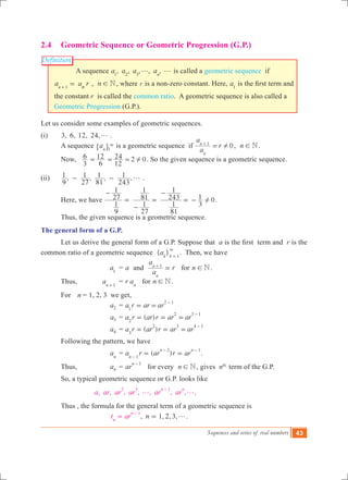 Sequences and series of real numbers 43
Definition
2.4	 Geometric Sequence or Geometric Progression (G.P.)
A sequence , , , , ,a a a an1 2 3
g g is called a geometric sequence if
a a rn n1
=+
, n N! , where r is a non-zero constant. Here, a1
is the first term and
the constant r is called the common ratio. A geometric sequence is also called a
Geometric Progression (G.P.).
Let us consider some examples of geometric sequences.
(i)	 3, 6, 12, 24,g .
	 A sequence an 1
3
" , is a geometric sequence if 0
a
a
r
n
n 1
!=+
, n N! .
	 Now, 2
3
6
6
12
12
24 0!= = = . So the given sequence is a geometric sequence.
(ii)	 , , , ,
9
1
27
1
81
1
243
1 g- - .
	 Here, we have 0
9
1
27
1
27
1
81
1
81
1
243
1
3
1 !
-
=
-
=
-
= - .
	 Thus, the given sequence is a geometric sequence.
The general form of a G.P.
	 Let us derive the general form of a G.P. Suppose that a is the first  term and r is the
common ratio of a geometric sequence { }ak k 1
3
=
. Then, we have
			 a1
	 = a and
a
a
r
n
n 1
=+
for n N! .
	 Thus, 	 an 1+
	 = r an
for n N! .
	 For 		n = 1, 2, 3 we get,
	 a2 	= a r ar ar1
2 1
= =
-
	 a3 	= ( )a r ar r ar ar2
2 3 1
= = =
-
	 a4 	= ( )a r ar r ar ar3
2 3 4 1
= = =
-
	 Following the pattern, we have
			 an
	= ( ) .a r ar r arn
n n
1
2 1
= =-
- -
	 Thus, 	 an 	= ar
n 1-
for every n N! , gives nth
term of the G.P.
	 So, a typical geometric sequence or G.P. looks like
, , , , , , ,a ar ar ar ar ar
n n2 3 1
g g
-
.
	 Thus , the formula for the general term of a geometric sequence is
, 1, 2, 3, .nt arn
n 1
g==
-
 