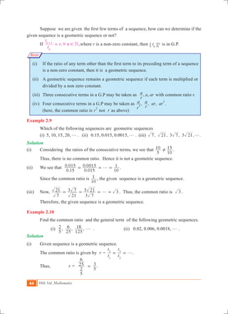 44 10th Std. Mathematics
Note
	 Suppose  we are given  the first few terms of  a sequence, how can we determine if the
given sequence is a geometric sequence or not?
	 If ,
t
t
r n N
n
n 1
6 !=+
,where r is a non-zero constant, then tn 1
3
" , is in G.P.
   	 (i)	 If the ratio of any term other than the first term to its preceding term of a sequence
is a non-zero constant, then it is a geometric sequence.
	 (ii)	 A geometric sequence remains a geometric sequence if each term is multiplied or
divided by a non zero constant.
	 (iii)	 Three consecutive terms in a G.P may be taken as , ,
r
a a ar with common ratio r.
	 (iv)	 Four consecutive terms in a G.P may be taken as , , , .
r
a
r
a ar ar3
3
		 (here, the common ratio is r
2
not r as above)
Example 2.9
	 Which of the following sequences are geometric sequences
	 (i) 5, 10, 15, 20, g . (ii) 0.15, 0.015, 0.0015, g . (iii) , , 3 , 3 , .7 21 7 21 g
Solution
(i)	 Considering the ratios of the consecutive terms, we see that
5
10
10
15=Y .
	 Thus, there is no common ratio. Hence it is not a geometric sequence.
(ii)	 We see that
.
.
.
.
0 15
0 015
0 015
0 0015
10
1g= = = ­.
	 Since the common ratio is
10
1 , the given sequence is a geometric sequence.
(iii)	 Now,
7
21
21
3 7
3 7
3 21 3g= = = = . Thus, the common ratio is 3 .
Therefore, the given sequence is a geometric sequence.
Example 2.10
	 Find the common ratio and the general term of the following geometric sequences.
		 (i) , , ,
5
2
25
6
125
18 g .			 (ii) 0.02, 0.006, 0.0018, g .
Solution
(i) 	 Given sequence is a geometric sequence.
	 The common ratio is given by r =
t
t
t
t
1
2
2
3
g= = .
	 Thus, 	 r =
5
2
25
6
5
3= .
 