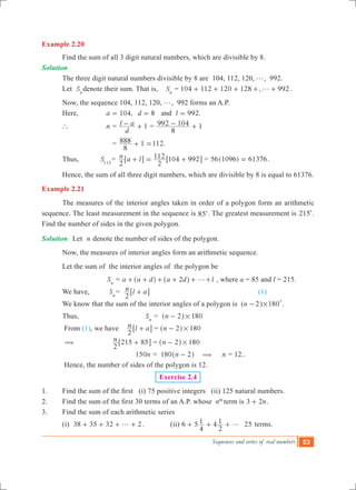 Sequences and series of real numbers 53
Example 2.20
	 Find the sum of all 3 digit natural numbers, which are divisible by 8. 	
Solution	
	 The three digit natural numbers divisible by 8 are 104, 112, 120, g, 992.
	 Let Sn
denote their sum. That is, Sn
= 104 112 120 128 , 992g+ + + + + .
	 Now, the sequence 104, 112, 120, g, 992 forms an A.P.
	 Here, 	 ,a 104= 8d = and .l 992=
	 `		 n =
d
l a 1- + =
8
992 104 1- +
				 = 1 .
8
888 112+ =
	 Thus,		 S112
= n a l
2
+6 @
2
112 104 992= +6 @ = 56(1096) 61376= .
	 Hence, the sum of all three digit numbers, which are divisible by 8 is equal to 61376.
Example 2.21
	 The measures of the interior angles taken in order of a polygon form an arithmetic
sequence. The least measurement in the sequence is 85c. The greatest measurement is 215c.
Find the number of sides in the given polygon.
Solution	 Let n denote the number of sides of the polygon.
	 Now, the measures of interior angles form an arithmetic sequence.
	 Let the sum of the interior angles of the polygon be
		 		 Sn
= a a d a d2 g+ + + + +^ ^h h l+ , where a = 85 and l = 215.
	 We have, 	 Sn
= n l a
2
+6 @						 (1)
	 We know that the sum of the interior angles of a polygon is (n 2- ) 180
0
# .
	 Thus,		 Sn
= n 2 180#-^ h
	 From (1), we have 	n l a
2
+6 @ = n 2 180#-^ h
	 ( 	 n
2
215 85+6 @ = n 2 180#-^ h
			 n150 = n180 2-^ h ( n = 12..
	 Hence, the number of sides of the polygon is 12.
Exercise 2.4
1.	 Find the sum of the first   (i) 75 positive integers   (ii) 125 natural numbers.
2.  	 Find the sum of the first 30 terms of an A.P. whose  nth
term is n3 2+ .
3.	 Find the sum of each arithmetic series
	 (i) 38 35 32 2g+ + + + . (ii) 6 5 4 25
4
1
2
1 g+ + + terms.
 