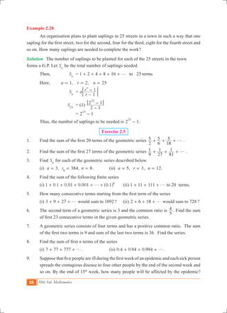 58 10th Std. Mathematics
Example 2.28
	 An organisation plans to plant saplings in 25 streets in a town in such a way that one
sapling for the first street, two for the second, four for the third, eight for the fourth street and
so on. How many saplings are needed to complete the work?
Solution	 The number of saplings to be planted for each of the 25 streets in the town		
forms a G.P. Let Sn
be the total number of saplings needed.
	 Then,	 Sn
	 = 1 2 4 8 16 .25to termsg+ + + + +
	 Here, 	 ,a 1= 	 ,r 2= n 25=
			 Sn
	 = a
r
r
1
1
n
-
-; E
		 	 S25
	 = (1)
2 1
2 1
25
-
-6 @
				 = 2 1
25
-
	 Thus, the number of saplings to be needed is 2 1
25
- .
Exercise 2.5
1.	 Find the sum of the first 20 terms of the geometric series
2
5
6
5
18
5 g+ + + .
2.	 Find the sum of the first 27 terms of the geometric series
9
1
27
1
81
1 g+ + + .
3.	 Find Sn
for each of the geometric series described below.
	 (i) ,a 3= 384,t8
= n 8= .		 (ii) ,a 5= r 3= , n 12= .
4.	 Find the sum of the following finite series
	 (i) 1 0.1 0.01 0.001 .0 1 9
g+ + + + +^ h 	 (ii) 1 11 111 g+ + + to 20 terms.
5. 	 How many consecutive terms starting from the first term of the series
	 (i) 3 9 27 g+ + + would sum to 1092?	 (ii) 2 6 18 g+ + + would sum to 728 ?
6.	 The second term of a geometric series is 3 and the common ratio is .
5
4 Find the sum
of first 23 consecutive terms in the given geometric series.
7.	 A geometric series consists of four terms and has a positive common ratio. The sum
of the first two terms is 9 and sum of the last two terms is 36.  Find the series.
8.	 Find the sum of first n terms of the series 	
	 (i) 7 77 777 g+ + + .		 (ii) 0.4 0.94 0.994 g+ + + .
9.	 Suppose that five people are ill during the first week of an epidemic and each sick person
spreads the contagious disease to four other people by the end of the second week and
so on. By the end of 15th
week, how many people will be affected by the epidemic?
 