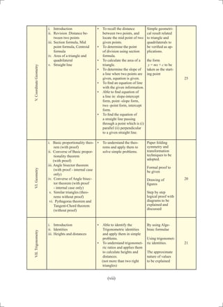 i.	 Introduction
ii.	 Revision :Distance be-
tween two points
iii.	Section formula, Mid
point formula, Centroid
formula
iv.	 Area of a triangle and
quadrilateral
v.	 Straight line
•	 To recall the distance
between two points, and
locate the mid point of two
given points.
•	 To determine the point
of division using section
formula.
•	 To calculate the area of a
triangle.
•	 To determine the slope of
a line when two points are
given, equation is given.
•	 To find an equation of line
with the given information.
•	 Able to find equation of
a line in: slope-intercept
form, point -slope form,
two -point form, intercept
form.
•	 To find the equation of
a straight line passing
through a point which is (i)
parallel (ii) perpendicular
to a given straight line.
Simple geometri-
cal result related
to triangle and
quadrilaterals to
be verified as ap-
plications.
the form
y = mx + c to be
taken as the start-
ing point
25
i. Basic proportionality theo-
rem (with proof)
ii. Converse of Basic propor-
tionality theorem
(with proof)
iii. Angle bisector theorem
(with proof - internal case
only)
iv. Converse of Angle bisec-
tor theorem (with proof
- internal case only)
v. Similar triangles (theo-
rems without proof)
vi. Pythagoras theorem and
Tangent-Chord theorem
(without proof)
•	 To understand the theo-
rems and apply them to
solve simple problems.
Paper folding
symmetry and
transformation
techniques to be
adopted.
Formal proof to
be given
Drawing of
figures
Step by step
logical proof with
diagrams to be
explained and
discussed
20
i.	 Introduction
ii.	 Identities
iii.	Heights and distances
•	 Able to identify the
Trigonometric identities
and apply them in simple
problems.
•	 To understand trigonomet-
ric ratios and applies them
to calculate heights and
distances.
(not more than two right
triangles)
By using Alge-
braic formulae
Using trigonomet-
ric identities.
The approximate
nature of values
to be explained
21
V.CoordinateGeometryVI.GeometryVII.Trigonometry
(vii)
 