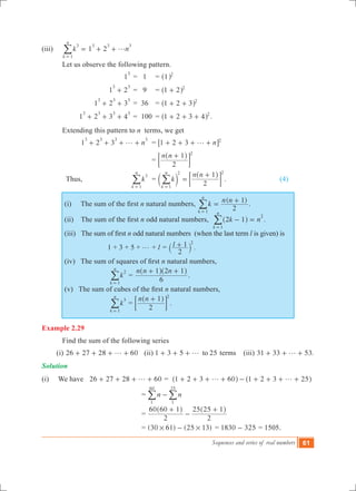 Sequences and series of real numbers 61
(iii)	 1 2k n
k
n
3
1
3 3 3
g= + +
=
/
	 Let us observe the following pattern.
			 1
3
	= 1 	 = 1 2
^ h
			 1 2
3 3
+ 	= 9 	 = 1 2 2
+^ h
			 1 2 3
3 3 3
+ + 	= 36 	 = 1 2 3 2
+ +^ h
			1 2 3 4
3 3 3 3
+ + + 	= 100 	= 1 2 3 4 2
+ + +^ h .
	 Extending this pattern to n terms, we get
			1 2 3 n
3 3 3 3
g+ + + + 	 = n1 2 3 2
g+ + + +6 @
				 =
n n
2
1 2
+^ h
; E
	 Thus, 	 k
k
n
3
1=
/ 	 = k
n n
2
1
k
n
1
2 2
=
+
=
c
^
m
h
; E/ .			 (4)
(i)     The sum of the first n natural numbers,
( )
k
n n
2
1
k
n
1
=
+
=
/ .
(ii)    The sum of the first n odd natural numbers, k n2 1
k
n
1
2
- =
=
^ h/ .
(iii)   The sum of first n odd natural numbers (when the last term l is given) is
1 + 3 + 5 + g + l = l
2
1 2
+` j .
(iv)   The sum of squares of first n natural numbers,
k
k
n
2
1=
/ =
n n n
6
1 2 1+ +^ ^h h
.
(v)   The sum of cubes of the first n natural numbers,
k
k
n
3
1=
/ =
n n
2
1 2
+^ h
; E .	
Example 2.29
	 Find the sum of the following series
(i) 26 27 28 60g+ + + + (ii) 1 3 5 25tog+ + + terms (iii) 31 33 53.g+ + +
Solution	
(i) We have 26 27 28 60g+ + + + = 1 2 3 60 1 2 3 25g g+ + + + - + + + +^ ^h h
			 = n n
1
60
1
25
-/ /
			 =
2
60 60 1
2
25 25 1+
-
+^ ^h h
			 = (30 61) (25 13)# #- 	= 1830 325- = 1505.
 