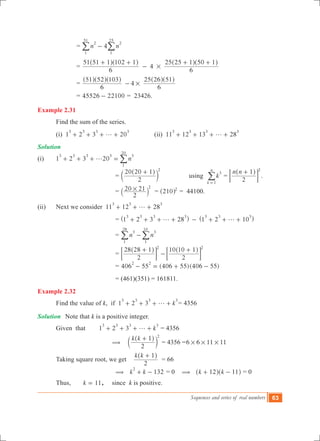 Sequences and series of real numbers 63
			 = 4n n
2
1
51
2
1
25
-/ /
			 = 4
6
51 51 1 102 1
6
25 25 1 50 1
#
+ +
-
+ +^ ^ ^ ^h h h h
			 = 4
6
51 52 103
6
25 26 51
#-
^ ^ ^ ^ ^h h h h h
			 = 4 221005526 - = 23426.
Example 2.31
	 Find the sum of the series.
	 (i) 1 2 3 20
3 3 3 3
g+ + + + 		 (ii) 11 12 13 28
3 3 3 3
g+ + + +
Solution
(i)	 1 2 3 20 n
3 3 3 3 3
1
20
g+ + + = /
			 =
2
20 20 1 2
+^
c
h
m 	 using k
k
n
3
1=
/ =
n n
2
1 2
+^ h
; E .
			 =
2
20 21 2
#` j = 210 2
^ h = 44100.
(ii)	 Next we consider 11 12 28
3 3 3
g+ + +
		 = 1 2 3 28 1 2 10
3 3 3 3 3 3 3
g g+ + + + - + + +^ ^h h
		 = n n
3
1
28
3
1
10
-/ / 	
		 =
2
28 28 1
2
10 10 12 2
+
-
+^ ^h h
; ;E E
		 = 406 55 (4 6 )( )0 55 406 55
2 2
- = + -
		 = (461)(351) = 161811.
Example 2.32
	 Find the value of k, if 1 2 3 k
3 3 3 3
g+ + + + = 4356
Solution	 Note that k is a positive integer.
	 Given	 that 1 2 3 k
3 3 3 3
g+ + + + = 4356
		 	(
k k
2
1 2
+^
c
h
m = 4356 =6 6 11 11# # #
	 Taking square root, we get
k k
2
1+^ h
= 66
		 	( 132k k
2
+ - = 0 ( k k12 11+ -^ ^h h = 0
	 Thus, k 11= , since k is positive.
 