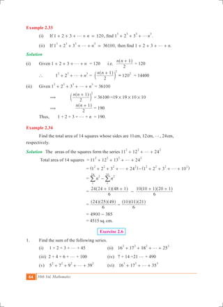 64 10th Std. Mathematics
Example 2.33
	 (i)	 If 1 2 3 120ng+ + + + = , find 1 2 3 n
3 3 3 3
g+ + + .
	 (ii)	 If 1 2 3 36100,n
3 3 3 3
g+ + + + = then find 1 2 3 .ng+ + + + 	
Solution
(i)	 Given 	1 2 3 ng+ + + + = 120	 i.e.
n n
2
1+^ h
= 120
	 `	 	1 2 n
3 3 3
g+ + + =
n n
2
1 2
+^
c
h
m = 120
2
= 14400
(ii)	 Given 1 2 3 n
3 3 3 3
g+ + + + = 36100
		 (	
n n
2
1 2
+^
c
h
m 	= 36100 =19 19 10 10# # #
		 (	
n n
2
1+^ h
= 190
	 Thus, 	 1 + 2 + 3 + g + n	 = 190.
Example 2.34
	 Find the total area of 14 squares whose sides are 11cm, 12cm, g, 24cm,
respectively.
Solution	 The areas of the squares form the series 11 12 24
2 2 2
g+ + +
	 Total area of 14 squares = 11 12 13 24
2 2 2 2
g+ + + +
					 = 1 2 3 24
2 2 2 2
g+ + + +^ h 1 2 3 10
2 2 2 2
g- + + + +^ h
					 = n n
2
1
24
2
1
10
-/ /
					 =
6
24 24 1 48 1
6
10 10 1 20 1+ +
-
+ +^ ^ ^ ^h h h h
					 =
6
24 25 49
6
10 11 21
-
^ ^ ^ ^ ^ ^h h h h h h
					 = 4900 385-
					 = 4515 sq. cm.
Exercise 2.6
1.	 Find the sum of the following series.	
	 (i) 1 + 2 + 3 + g + 45 	 (ii) 16 17 18 25
2 2 2 2
g+ + + +
(iii) 2 + 4 + 6 + g + 100 	 (iv) 7 + 14 +21 g + 490
	 (v) 5 7 9 39
2 2 2 2
g+ + + + 	 (vi) 16 17 35
3 3 3
g+ + +
 