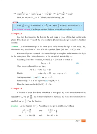 Algebra 77
Note
(	 x
150 150- +
=
y
175 90- +
=
18 35
1
-
. i.e., x y
0 85 17
1=
-
=
-
.	
	 Thus, we have x = 0, y = 5. Hence, the solution is (0, 5).
	 Here, x
0
=
17
1- is to mean x =
17
0
-
= 0. Thus x
0
is only a notation and it is
not division by zero. It is always true that division by zero is not defined.
Example 3.8
	 In a two digit number, the digit in the unit place is twice of the digit in the tenth
place. If the digits are reversed, the new number is 27 more than the given number. Find the
number.
Solution	 Let x denote the digit in the tenth place and y denote the digit in unit place.. So,
the number may be written as x y10 + in the expanded form. (just like 35= 10(3) +5)
	 When the digits are reversed, x becomes the digit in unit place and y becomes the digit
in the tenth place. The changed number, in the expanded form is 10y + x.
	 According to the first condition, we have y x2= which is written as
	 		 x y2 - 	 = 0					 (1)
	 Also, by second condition, we have
		 	 ( ) ( )y x x y10 10+ - + 	 = 27
	 That is,	 x y9 9- + 	 = 27 ( x y- + = 3		 (2)
	 Adding equations (1) and (2), we get x= 3.
	 Substituting x 3= in the equation (2), we get y = 6.
	 Thus,	the given number is 	(3#10) + 6 = 36.
Example 3.9
	 A fraction is such that if the numerator is multiplied by 3 and the denominator is
reduced by 3, we get
11
18 , but if the numerator is increased by 8 and the denominator is
doubled, we get
5
2 . Find the fraction.
Solution	 Let the fraction be
y
x . According to the given conditions, we have
		
y
x
3
3
-
=
11
18 	 	and	
y
x
2
8+ =
5
2
	 (	 x11 = y6 18- 		and 	 x5 40+ = y4
 