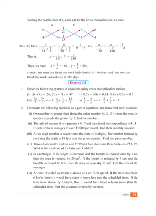 Algebra 79
	 Writing the coefficients of (3) and (4) for the cross multiplication, we have
			 a		 b		 1
			 6		
20
1- 		 4		 6
			 4		
28
1- 		 3		 4
Thus, we have a
14
3
5
1- +
= 	 b
20
3
7
1- +
=
16 18
1
-
. i.e., a
70
1-
	= b
140
1-
=
2
1
-
.
	 That is, a =
140
1 , b =
280
1
	 Thus, we have 	 x =
a
1 = 140 , y =
b
1 = 280.
	 Hence, one man can finish the work individually in 140 days and one boy can 		
	 finish 	the work individually in 280 days.
Exercise 3.2
1.	 Solve the following systems of equations using cross multiplication method.
	 (i) x y3 4 24+ = , x y20 11 47- = 	 (ii) . . .x y0 5 0 8 0 44+ = , . . .x y0 8 0 6 0 5+ =
	 (iii) ,x y x y
2
3
3
5
2
3 2 6
13- =- + = 	 (iv) ,
x y x y
5 4 2 2 3 13- =- + =
2.	 Formulate the following problems as a pair of equations, and hence find their solutions:
	 (i)	One number is greater than thrice the other number by 2. If 4 times the smaller
number exceeds the greater by 5, find the numbers.
	 (ii)	The ratio of income of two persons is 9 : 7 and the ratio of their expenditure is 4 : 3.
		If each of them manages to save ` 2000 per month, find their monthly income.
	 (iii)	A two digit number is seven times the sum of its digits. The number formed by
reversing the digits is 18 less than the given number. Find the given number.
	 (iv)	Three chairs and two tables cost ` 700 and five chairs and three tables cost ` 1100.
What is the total cost of 2 chairs and 3 tables?
	 (v)	In a rectangle, if the length is increased and the breadth is reduced each by 2 cm
then the area is reduced by 28 cm
2
. If the length is reduced by 1 cm and the
breadth increased by 2cm , then the area increases by 33cm
2
. Find the area of the
rectangle.
	 (vi)	A train travelled a certain distance at a uniform speed. If the train had been
6 km/hr faster, it would have taken 4 hours less than the scheduled time. If the
train were slower by 6 km/hr, then it would have taken 6 hours more than the
scheduled time. Find the distance covered by the train.
 