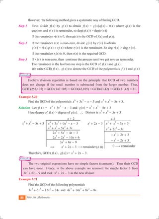 88 10th Std. Mathematics
Remarks
Remarks
	 However, the following method gives a systematic way of finding GCD.
Step 1		 First, divide f x^ h by g x^ h to obtain f x^ h = g x q x r x+^ ^ ^h h h where q x^ h is the
quotient and r x^ h is remainder, so deg(g x^ h) > deg(r x^ h)
		 If the remainder r(x) is 0, then g(x) is the GCD of f(x) and g(x).
Step 2		 If the remainder ( )r x is non-zero, divide g x^ h by r x^ h to obtain
g x^ h = r x q x r x1+^ ^ ^h h h where r x1
^ h is the remainder. So deg r x^ h > deg r x1
^ h.
		 If the remainder ( ) 0r x is1
, then r(x) is the required GCD.
Step 3		 If ( )r x1 is non-zero, then continue the process until we get zero as remainder.
The remainder in the last but one step is the GCD of f x^ h and g x^ h.
We write GCD( f x^ h , g x^ h) to denote the GCD of the polynomials f x^ h and g x^ h
	 Euclid’s division algorithm is based on the principle that GCD of two numbers
does not change if the small number is subtracted from the larger number. Thus,
GCD (252,105) = GCD (147,105) = GCD(42,105) = GCD(63,42) = GCD(21,42) = 21.
Example 3.20
	 Find the GCD of the polynomials 3 3x x x
4 3
+ - - and 5 3x x x
3 2
+ - + .
Solution	 Let f x^ h = 3 3x x x
4 3
+ - - and g x^ h	= 5 3x x x
3 2
+ - +
	 Here degree of f x^ h > degree of g x^ h. ` Divisor is 5 3x x x
3 2
+ - +
					 x 2+ 			 x–1
5 3x x x
3 2
+ - + 	 3 0 3x x x x
4 3 2
+ + - - 	 x x2 32
+ - 	 5 3x x x
3 2
+ - +
		 2 3x x x
3 2
+ -
		 2 3x x
2
- - +
		 2 3x x
2
- - +
	 ( 0)! 	 0 $ remainder
			 5 3x x x x
4 3 2
+ - +
			 2 5 4 3x x x
3 2
+ - -
			 2 2 10 6x x x
3 2
+ - +
			 3 6 9x x
2
+ -
			 ( x x2 32
+ - $remainder
	 Therefore, GCD ( f x^ h , g x^ h) = x x2 3
2
+ - .
	 The two original expressions have no simple factors (constants). Thus their GCD
can have none. Hence, in the above example we removed the simple factor 3 from
3 6 9x x
2
+ - and took x x2 32
+ - as the new divisor.
Example 3.21
	 Find the GCD of the following polynomials
	 3 6 12 24x x x x
4 3 2
+ - - and 4 14 8 8x x x x
4 3 2
+ + - .
 