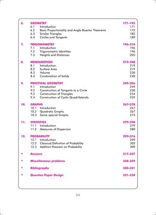 (x)
6. 	 GEOMETRY 	 171-195
	 6.1 	 Introduction	 171
	 6.2	 Basic Proportionality and Angle Bisector Theorems	 172
	 6.3 	 Similar Triangles	 182
	 6.4	 Circles and Tangents	 189
7. 	 TRIGONOMETRY 	 196-218
	 7.1 	 Introduction 	 196
	 7.2 	 Trigonometric Identities 	 196
	 7.3 	 Heights and Distances 	 205
	
8. 	 MENSURATION 	 219-248
	 8.1 	 Introduction	 219
	 8.2 	 Surface Area	 219
	 8.3 	 Volume	 230
	 8.4 	 Combination of Solids	 240
9. 	 PRACTICAL GEOMETRY 	 249-266
	 9.1 	 Introduction 	 249
	 9.2 	 Construction of Tangents to a Circle 	 250
	 9.3 	 Construction of Triangles 	 254
	 9.4 	 Construction of Cyclic Quadrilaterals 	 259
10. 	 GRAPHS 	 267-278
	 10.1 	 Introduction	 267
	 10.2 	 Quadratic Graphs	 267
	 10.3 	 Some special Graphs	 275
11. 	 STATISTICS	 279-298
	 11.1 	 Introduction	 279
	 11.2 	 Measures of Dispersion	 280
12. 	 PROBABILITY	 299-316
	 12.1 	 Introduction 	 299
	 12.2 	 Classical Definition of Probability	 302
	 12.3 	 Addition theorem on Probability 	 309
•	 Answers	 317-327
	
•	 Miscellaneous problems	 328-329
	
•	 Bibliography	 330-331
	
•	 Question Paper Design	 331-334
 