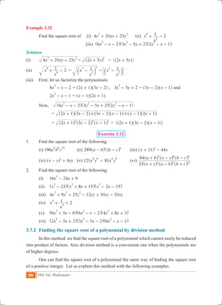 98 10th Std. Mathematics
Example 3.32
	 Find the square root of (i) 4 20 25x xy y
2 2
+ + (ii) 2x
x
16
6+ - 		
					 (iii) x x x x x x6 2 3 5 2 2 1
2 2 2
- - - + - -^ ^ ^h h h
Solution
(i)	 x xy y4 20 25
2 2
+ + 	= x y2 5 2
+^ h 	 = 2 5x y+^ h
(ii)	 x
x
1 2
6
6+ - 	= x
x
13
3
2
-c m = x
x
13
3-c m
(iii)	 First, let us factorize the polynomials
		 6 2x x
2
- - 	= x x2 1 3 2+ -^ ^h h ; 3 5 2x x
2
- + = x x3 2 1- -^ ^h h and
		 2 1x x
2
- - 	= x x1 2 1- +^ ^h h
	 Now, 	 x x x x x x6 2 3 5 2 2 1
2 2 2
- - - + - -^ ^ ^h h h	
		 = x x x x x x2 1 3 2 3 2 1 1 2 1# #+ - - - - +^ ^ ^ ^ ^ ^h h h h h h
		 = x x x2 1 3 2 12 2 2
+ - -^ ^ ^h h h = 2 1 3 2 1x x x+ - -^ ^ ^h h h
Exercise 3.12
1.	 Find the square root of the following
	 (i) 196a b c
6 8 10
(ii) 289 a b b c4 6
- -^ ^h h 	 (iii) 44x x11 2
+ -^ h 	
	 (iv) 4x y xy2
- +^ h (v) 121x y
8 6
' 81x y
4 8
	 (vi)
x y a b b c
a b x y b c
25
64
4 6 10
4 8 6
+ - +
+ - -
^ ^ ^
^ ^ ^
h h h
h h h
2.	 Find the square root of the following:
	 (i)	 16 24 9x x
2
- +
	 (ii) 	 x x x x x25 8 15 2 15
2 2 2
- + + - -^ ^ ^h h h
	 (iii)	 4 9 25 12 30 20x y z xy yz zx
2 2 2
+ + - + -
	 (iv)	 2x
x
14
4+ +
	 (v) 	 x x x x x x6 5 6 6 2 4 8 3
2 2 2
+ - - - + +^ ^ ^h h h
	 (vi)	 x x x x x x2 5 2 3 5 2 6 1
2 2 2
- + - - - -^ ^ ^h h h
3.7.2	 Finding the square root of a polynomial by division method
	 In this method, we find the square root of a polynomial which cannot easily be reduced
into product of factors. Also division method is a convenient one when the polynomials are
of higher degrees.
	 One can find the square root of a polynomial the same way of finding the square root
of a positive integer. Let us explain this method with the following examples.
 