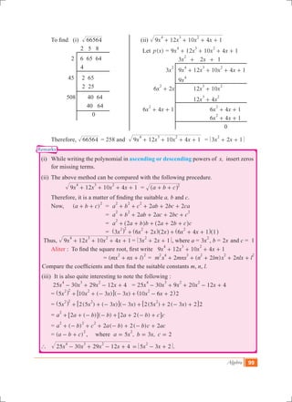 Algebra 99
Let ( )p x = 9 12 10 4 1x x x x
4 3 2
+ + + +
			 3x
2
+ 2x + 1
	 3x
2
	 9 12 10 4 1x x x x
4 3 2
+ + + +
			 9x
4
6 2x x
2
+ 	 12 10x x
3 2
+
			 12 4x x
3 2
+
6 4 1x x
2
+ + 		 6 4 1x x
2
+ +
				 6 4 1x x
2
+ +
					 0
Remarks
	 To find (i) 66564 		 	 (ii) x x x x9 12 10 4 1
4 3 2
+ + + +
			 2 5 8
		 2 6 65 64
			 4
		 45 2 65
			 2 25
		 508 	 40 64
			 40 64
				 0
	 Therefore, 66564 = 258 and x x x x9 12 10 4 1
4 3 2
+ + + + = x x3 2 1
2
+ +
	 (i)	 While writing the polynomial in ascending or descending powers of x, insert zeros
for missing terms.
	 (ii)	 The above method can be compared with the following procedure.
		 x x x x9 12 10 4 1
4 3 2
+ + + + 	= a b c 2
+ +^ h
	 Therefore, it is a matter of finding the suitable a, b and c.
	 Now,		 ( )a b c
2
+ + 	 = 2 2 2a b c ab bc ca
2 2 2
+ + + + +
				 = 2 2 2a b ab ac bc c
2 2 2
+ + + + +
				 = a a b b a b c c2 2 2
2
+ + + + +^ ^h h
				 = x x x x x x3 6 2 2 6 4 1 1
2 2 2 2
+ + + + +^ ^ ^ ^ ^h h h h h
Thus, x x x x9 12 10 4 1
4 3 2
+ + + + = x x3 2 1
2
+ + , where a = 3x
2
, b = x2 and c = 1 	
	 Aliter : To find the square root, first write 9 12 10 4 1x x x x
4 3 2
+ + + +
			 = ( )mx nx l
2 2
+ + = ( )m x mnx n lm x nlx l2 2 2
2 4 3 2 2 2
+ + + + +
Compare the coefficients and then find the suitable constants m, n, l.
	 (iii)	 It is also quite interesting to note the following :
		 x x x x25 30 29 12 4
4 3 2
- + - + = x x x x x25 30 9 20 12 4
4 3 2 2
- + + - +
		 = 10 ( 3 ) ( )x x x x x x5 3 10 6 2 2
2 2 2 2
+ + - - + - +^ ^h h6 @
		 = ( ) ( ) ( 3 ) 2(5 ) 2( 3 ) 2 2x x x x x x5 2 5 3
2 2 2 2
+ + - - + + - +^ h 6 6@ @
		 = ( ) ( ) 2 2( )a a b b a b c c2
2
+ + - - + + - +6 6@ @
		 = ( ) ( ) ( )a b c a b b c ac2 2 2
2 2 2
+ - + + - + - +
		 = ( )a b c
2
- + , where , ,a x b x c5 3 2
2
= = =
	 `	 5 3 2x x x x x x25 30 29 12 4
24 3 2
- + - + = - + .
 