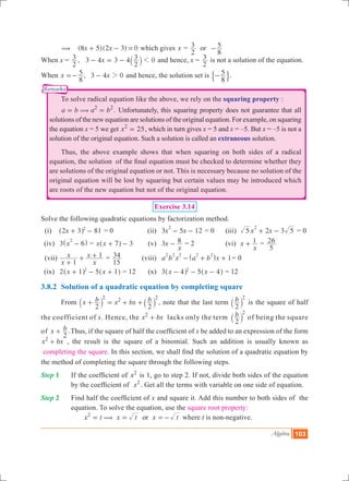 Algebra 103
Remarks
	 ( 	 ( )( )x x8 5 2 3 0+ - = which gives x =
2
3 or	
8
5-
When x =
2
3 , x3 4 3 4
2
3 01- = - ` j and hence, x =
2
3 is not a solution of the equation.
When ,x x
8
5 3 4 02=- - and hence, the solution set is
8
5-$ ..
	 To solve radical equation like the above, we rely on the squaring property :
	 .a b a b2 2
(= = Unfortunately, this squaring property does not guarantee that all
solutions of the new equation are solutions of the original equation. For example, on squaring
the equation x = 5 we get x 252
= , which in turn gives x = 5 and x = –5. But x = –5 is not a
solution of the original equation. Such a solution is called an extraneous solution.
	 Thus, the above example shows that when squaring on both sides of a radical
equation, the solution of the final equation must be checked to determine whether they
are solutions of the original equation or not. This is necessary because no solution of the
original equation will be lost by squaring but certain values may be introduced which
are roots of the new equation but not of the original equation.
Exercise 3.14
Solve the following quadratic equations by factorization method.
(i)	 81x2 3 2
+ -^ h = 0 	 (ii)	 3 5 12x x
2
- - = 0	 (iii) 3x x5 2 5
2
+ - = 0
	 (iv)	 3 x 6
2
-^ h = x x 7 3+ -^ h 	 (v)	 x
x
3 8- = 2	 (vi) x
x
1+ =
5
26
	 (vii)	
x
x
x
x
1
1
+
+ + =
15
34 	 (viii)	 1a b x a b x
2 2 2 2 2
- + +^ h = 0
	 (ix)	 2 5x x1 12
+ - +^ ^h h = 12 	 (x)	 3 5x x4 42
- - -^ ^h h = 12
3.8.2	 Solution of a quadratic equation by completing square
	 From
2
x b x bx b
2
2 2 2
+ = + +` `j j , note that the last term b
2
2
` j is the square of half
the coefficient of x. Hence, the x bx2
+ lacks only the term b
2
2
` j of being the square
of x b
2
+ .Thus, if the square of half the coefficient of x be added to an expression of the form
x bx2
+ , the result is the square of a binomial. Such an addition is usually known as
completing the square. In this section, we shall find the solution of a quadratic equation by
the method of completing the square through the following steps.
Step 1		 If the coefficient of x2
is 1, go to step 2. If not, divide both sides of the equation
by the coefficient of x2
. Get all the terms with variable on one side of equation.
Step 2 	 Find half the coefficient of x and square it. Add this number to both sides of the
equation. To solve the equation, use the square root property: 				
	 x t x t x tor2
(= = =- where t is non-negative.
 