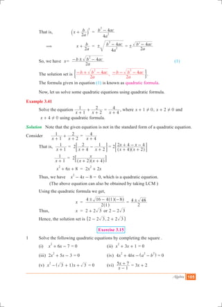 Algebra 105
	 That is,	 x
a
b
2
2
+` j 	 =
a
b ac
4
4
2
2
-
	 (	 x
a
b
2
+ 	 =
a
b ac
4
4
2
2
! - =
a
b ac
2
42
! -
	 So, we have x	=
a
b b ac
2
4
2
!- - 						 (1)
	 The solution set is ,
a
b b ac
a
b b ac
2
4
2
4
2 2
- + - - - -' 1.
	 The formula given in equation (1) is known as quadratic formula.
	 Now, let us solve some quadratic equations using quadratic formula.
Example 3.41
	 Solve the equation
x x1
1
2
2
+
+
+
=
x 4
4
+
, where x 1 0!+ , x 2 0!+ and
	 x 4 0!+ using quadratic formula.
Solution	 Note that the given equation is not in the standard form of a quadratic equation.
Consider	
x x1
1
2
2
+
+
+
	=
x 4
4
+
	 That is,	
x 1
1
+
=
x x
2
4
2
2
1
+
-
+
; E =
x x
x x2
4 2
2 4 4
+ +
+ - -
^ ^h h
; E
		
x 1
1
+
	=
x x
x2
2 4+ +^ ^h h
8 B
			 6 8x x
2
+ + 	 = 2 2x x
2
+
	 Thus, we have 	 4 8x x
2
- - 	= 0, which is a quadratic equation.
		 (The above equation can also be obtained by taking LCM )
	 Using the quadratic formula we get,
			 x	 =
2 1
4 16 4 1 8! - -
^
^ ^
h
h h
=
2
4 48!
	 Thus,		 x	 = 2 2 3+ or 2 2 3-
	 Hence, the solution set is ,2 2 3 2 2 3- +" ,	
Exercise 3.15
1	 Solve the following quadratic equations by completing the square .
	 (i) 6 7x x
2
+ - = 0			 (ii) 3 1x x
2
+ + = 0
	 (iii) 2 5 3x x
2
+ - = 0			 (iv) 4 4x bx a b
2 2 2
+ - -^ h = 0
	 (v) x x3 1 3
2
- + +^ h = 0	 (vi)
x
x
1
5 7
-
+ = x3 2+
 