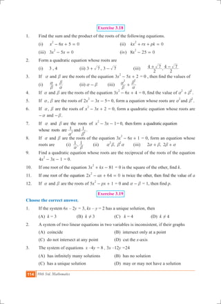114 10th Std. Mathematics
Exercise 3.18
1.	 Find the sum and the product of the roots of the following equations.
	 (i)	 6 5 0x x
2
- + = 			 (ii) 0kx rx pk
2
+ + =
	 (iii)	 3 5 0x x
2
- = 				 (iv) 8 25 0x
2
- =
2.	 Form a quadratic equation whose roots are
	 (i)	 3 , 4		 (ii) 3 7+ , 3 7- 		 (iii)	 ,
2
4 7
2
4 7+ -
3.	 If a and b are the roots of the equation 3 5 2x x
2
- + = 0 , then find the values of
	 (i)	
b
a
a
b
+ 		 (ii) a b- 	 (iii)	
2 2
b
a
a
b
+
4.	 If a and b are the roots of the equation 3 6 4x x
2
- + = 0, find the value of
2 2
a b+ .
5.	 If a, b are the roots of 2 3 5x x
2
- - = 0, form a equation whose roots are
2
a and
2
b .
6.	 If a, b are the roots of 3 2x x
2
- + = 0, form a quadratic equation whose roots are
a- and b- .
7.	 If a and b are the roots of 3 1x x
2
- - = 0, then form a quadratic equation
whose roots are 1 1and2 2
a b
.
8.	 If a and b are the roots of the equation 3 6 1x x
2
- + = 0, form an equation whose
roots are	 (i) ,1 1
a b
	 (ii)	 ,
2 2
a b b a	 (iii)	 2 , 2a b b a+ +
9.	 Find a quadratic equation whose roots are the reciprocal of the roots of the equation
4 3 1x x
2
- - = 0.
10.	 If one root of the equation 3 81x kx
2
+ - = 0 is the square of the other, find k.
11.	 If one root of the equation x ax2 64 0
2
- + = is twice the other, then find the value of a
12.	 If a and b are the roots of 5 1x px
2
- + = 0 and a b- = 1, then find p.
Exercise 3.19
Choose the correct answer.
1.	 If the system 6x – 2y = 3, kx – y = 2 has a unique solution, then
	 (A) k = 3	 (B) k 3! 	 (C) k = 4 	 (D) k 4! 	
2.	 A system of two linear equations in two variables is inconsistent, if their graphs
	 (A) coincide		 (B) intersect only at a point	
	 (C) do not intersect at any point	 (D) cut the x-axis
3.	 The system of equations x –4y = 8 , 3x –12y =24
	 (A) has infinitely many solutions 	 (B) has no solution
	 (C) has a unique solution	 (D) may or may not have a solution
 