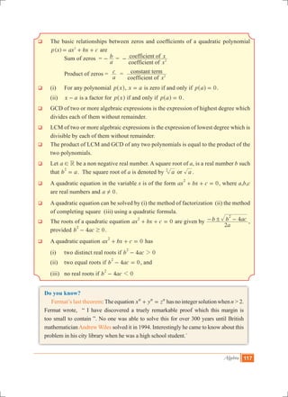 Algebra 117
q 	The basic relationships between zeros and coefficients of a quadratic polynomial
( )p x ax bx c2
= + + are
			Sum of zeros =
a
b- =
coefficient of
coefficient of
x
x
2-
		 Product of zeros =
a
c =
coefficient of
constant term
x2
q	 (i) 	 For any polynomial p x^ h, x a= is zero if and only if p a 0=^ h .
	 (ii) 	 x a- is a factor for p x^ h if and only if p a 0=^ h .
q 	GCD of two or more algebraic expressions is the expression of highest degree which
divides each of them without remainder.
q 	LCM of two or more algebraic expressions is the expression of lowest degree which is
divisible by each of them without remainder.
q 	The product of LCM and GCD of any two polynomials is equal to the product of the
two polynomials.
q	 Let a R! be a non negative real number. A square root of a, is a real number b such
that b a
2
= . The square root of a is denoted by a2
or a .
q	 A quadratic equation in the variable x is of the form ax bx c 0
2
+ + = , where a,b,c
are real numbers and a 0! .
q	 A quadratic equation can be solved by (i) the method of factorization (ii) the method
of completing square (iii) using a quadratic formula.
q	 The roots of a quadratic equation ax bx c 0
2
+ + = are given by
a
b b ac
2
4
2
!- - ,
provided b ac4 0
2
$- .
q	 A quadratic equation ax bx c 0
2
+ + = has
	 (i) 	two distinct real roots if b ac4 0
2
2-
	 (ii)	 two equal roots if b ac4 0
2
- = , and
	 (iii)	 no real roots if b ac4 0
2
1-
Do you know?
Fermat’s last theorem: Theequation x y zn n n
+ = hasnointegersolutionwhenn>2.
Fermat wrote, “ I have discovered a truely remarkable proof which this margin is
too small to contain ”. No one was able to solve this for over 300 years until British
mathematicianAndrew Wiles solved it in 1994. Interestingly he came to know about this
problem in his city library when he was a high school student.`
 
