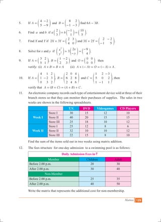 Matrices 129
5.	 If A B
4
5
2
9
8
1
2
3
and=
-
-
=
- -
e eo o find A B6 3- .
6.	 Find a and b if a b
2
3
1
1
10
5
+
-
=c c cm m m.
7.	 Find X and Y if 2 3X Y
2
4
3
0
+ = c m and 3 2X Y
2
1
2
5
+ =
-
-
e o.
8.	 Solve for x and y if 3x
y
x
y
2 9
4
2
2 +
-
=
-
e e co o m.
9.	 If ,A B O
3
5
2
1
1
2
2
3
0
0
0
0
and= =
-
=c c cm m m then
	 verify:	 (i) A B B A+ = + 	 (ii) ( ) ( )A A O A A+ - = = - + .
10.	 If ,A B
4
1
0
1
2
3
2
3
2
2
6
2
0
2
4
4
8
6
= - =f fp p and C
1
5
1
2
0
1
3
2
1
=
-
-
f p, then
	 verify that ( ) ( )A B C A B C+ + = + + .
11.	 An electronic company records each type of entertainment device sold at three of their
branch stores so that they can monitor their purchases of supplies. The sales in two
weeks are shown in the following spreadsheets.
T.V. DVD Videogames CD Players
Week I
Store I 30 15 12 10
Store II 40 20 15 15
Store III 25 18 10 12
Week II
Store I 25 12 8 6
Store II 32 10 10 12
Store III 22 15 8 10
	 Find the sum of the items sold out in two weeks using matrix addition.
12.	 The fees structure for one-day admission to a swimming pool is as follows:
Daily Admission Fees in `
Member Children Adult
Before 2.00 p.m. 20 30
After 2.00 p.m. 30 40
Non-Member
Before 2.00 p.m. 25 35
After 2.00 p.m. 40 50
	 Write the matrix that represents the additional cost for non-membership.
 