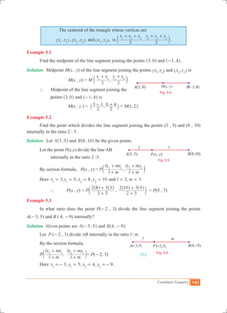Coordinate Geometry 143
The centroid of the triangle whose vertices are
, , , ,x y x y x yand1 1 2 2 3 3^ ^ ^h h h, is ,
x x x y y y
3 3
1 2 3 1 2 3
+ + + +
c m.
Example 5.1
	 Find the midpoint of the line segment joining the points ,3 0^ h and ,1 4-^ h.
Solution	 Midpoint M(x , y) of the line segment joining the points ,x y1 1^ h and ,x y2 2^ h is
			 	 M(x , y) = ,M
x x y y
2 2
1 2 1 2
+ +
c m
	 ` 	 Midpoint of the line segment joining the
		 points ,3 0^ h and ,1 4-^ h is
			 	 M(x , y ) = ,
2
3 1
2
0 4- +` j = M ,1 2^ h.
Example 5.2
	 Find the point which divides the line segment joining the points (3 , 5) and (8 , 10)
internally in the ratio 2 : 3.
Solution 	 Let ,A 3 5^ h and ,B 8 10^ h be the given points.
	 Let the point P(x,y) divide the line AB
		 internally in the ratio 2 :3.
	 By section formula, P(x , y) = P ,
l m
lx mx
l m
ly my2 1 2 1
+
+
+
+
c m
	 Here 3, 5, 8 , 10x y x y1 1 2 2
= = = = and ,l m2 3= =
		 `	 P(x , y)	= P ,
2 3
2 8 3 3
2 3
2 10 3 5
+
+
+
+^ ^ ^ ^
c
h h h h
m = P(5 , 7)	
Example 5.3
	 In what ratio does the point P(-2 , 3) divide the line segment joining the points
A(-3, 5) and B ( 4, -9) internally?
Solution	 Given points are ,A 3 5-^ h and ,B 4 9-^ h.
	 Let P (-2 , 3) divide AB internally in the ratio :l m
	 By the section formula,
	 P ,
l m
lx mx
l m
ly my2 1 2 1
+
+
+
+
c m= P(-2, 3) 		 (1)
	 Here 3, 5, 4, 9x y x y1 1 2 2
=- = = =- .
– – –
Fig. 5.6
P B –( 1,4)A(3, 0) ( )x, yM(x, y)
Fig. 5.4
l m
P B(8,10)A(3, 5) ( )x, y
Fig. 5.5
2 3
 