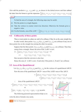 148 10th Std. Mathematics
O
A(x ,y )1 1
C x ,y( )3 3
x
y
L PM N
Fig. 5.14
Note
Also add the products ,x y x y x yand2 1 3 2 1 3
as shown in the dotted arrows and then subtract
the latter from the former to get the expression ( )x y x y x y x y x y x y
2
1
1 2 2 3 3 1 2 1 3 2 1 3
+ + - + +^ h$ .
	 To find the area of a triangle, the following steps may be useful.
	 (i) 	 Plot the points in a rough diagram.
	 (ii) 	Take the vertices in counter clock-wise direction. Otherwise the formula gives a
negative value.
	 (iii)	Use the formula, area of the ABCT = ( )x y x y x y x y x y x y
2
1
1 2 2 3 3 1 2 1 3 2 1 3
+ + - + +^ h$ .
5.4 	 Collinearity of three points
	 Three or more points in a plane are said to be collinear, if they lie on the same straight line.
	 In other words, three points , , , ,A x y B x y C x yand1 1 2 2 3 3^ ^ ^h h h are collinear if any one of
these points lies on the straight line joining the other two points.
	 Suppose that the three points , , , ,A x y B x y C x yand1 1 2 2 3 3^ ^ ^h h h are collinear. Then they 	
	 cannot form a triangle. Hence the area of the 3ABC is zero.
	 . .,i e x y x y x y x y x y x y
2
1
1 2 2 3 3 1 2 1 3 2 1 3
+ + - + +^ ^h h" , = 0
	 (	 x y x y x y1 2 2 3 3 1
+ + = x y x y x y2 1 3 2 1 3
+ +
	 One can prove that the converse is also true.
	 Hence the area of ABC3 is zero if and only if the points A, B and C are collinear.
5.5 Area of the Quadrilateral
Let A , , , , , ,x y B x y C x y D x yand1 1 2 2 3 3 4 4^ ^ ^ ^h h h h be the vertices of a quadrilateral ABCD.
	 Now the area of the quadrilateral ABCD = area of the ABDT +area of the BCDT
						 x y x y x y x y x y x y
2
1
1 2 2 4 4 1 2 1 4 2 1 4
= + + - + +^ ^h h" ,
	 						 ( )x y x y x y x y x y x y
2
1
2 3 3 4 4 2 3 2 4 3 2 4
+ + + - + +^ h" ,
	 ` 	 Area of the quadrilateral ABCD
= x y x y x y x y x y x y x y x y
2
1
1 2 2 3 3 4 4 1 2 1 3 2 4 3 1 4
+ + + - + + +^ ^h h" ,
				 or
x x y y x x y y
2
1
1 3 2 4 2 4 1 3
- - - - -^ ^ ^ ^h h h h" , sq.units
	 The following pictorial representation helps us to
write the above formula very easily.
 