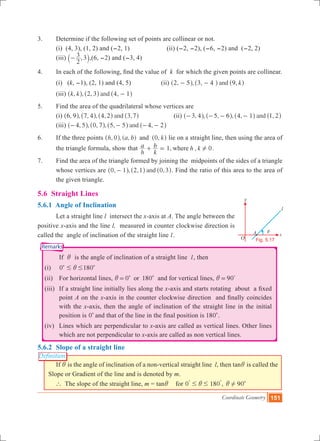 Coordinate Geometry 151
i
O
x
y
l
Fig. 5.17
A
Remarks
Definition
3.	 Determine if the following set of points are collinear or not.
	 (i) (4, 3), (1, 2) and (-2, 1) (ii) (-2, -2), (-6, -2) and (-2, 2)
	 (iii)
2
3 ,3-` j,(6, -2) and (-3, 4)
4.	 In each of the following, find the value of k for which the given points are collinear.
	 (i) (k, -1), (2, 1) and (4, 5)		 (ii) , , , ,and k2 5 3 4 9- -^ ^ ^h h h
	 (iii) , , , ,andk k 2 3 4 1-^ ^ ^h h h
5.	 Find the area of the quadrilateral whose vertices are
	 (i) , , , , , ,and6 9 7 4 4 2 3 7^ ^ ^ ^h h h h		 (ii) , , , , , ,and3 4 5 6 4 1 1 2- - - -^ ^ ^ ^h h h h
	 (iii) , , , , , ,and4 5 0 7 5 5 4 2- - - -^ ^ ^ ^h h h h
6.	 If the three points , , ( , ) ,h a b k0 0and^ ^h h lie on a straight line, then using the area of
the triangle formula, show that 1, , 0
h
a
k
b h kwhere !+ = .
7.	 Find the area of the triangle formed by joining the midpoints of the sides of a triangle
whose vertices are , , , ,and0 1 2 1 0 3-^ ^ ^h h h. Find the ratio of this area to the area of
the given triangle.
5.6 Straight Lines
5.6.1 Angle of Inclination
	 Let a straight line l intersect the x-axis at A. The angle between the
positive x-axis and the line l,  measured in counter clockwise direction is
called the angle of inclination of the straight line l.
			 If i is the angle of inclination of a straight line l, then
	 (i)	 0 # #ic 180c
	 (ii)	 For horizontal lines, 0 180ori = c c  and for vertical lines, 90i = %
	 (iii) 	If a straight line initially lies along the x-axis and starts rotating  about  a fixed
point A on the x-axis in the counter clockwise direction  and finally coincides
with the x-axis, then the angle of inclination of the straight line in the initial
position is 0c and that of the line in the final position is 180c.
	 (iv)	 Lines which are perpendicular to x-axis are called as vertical lines. Other lines
which are not perpendicular to x-axis are called as non vertical lines.
5.6.2 	Slope of a straight line
	 If i is the angle of inclination of a non-vertical straight line  l, then tani is called the
Slope or Gradient of the line and is denoted by m.
` The slope of the straight line, m = tani for 0 180 ,# #i
% %
90!i c
 