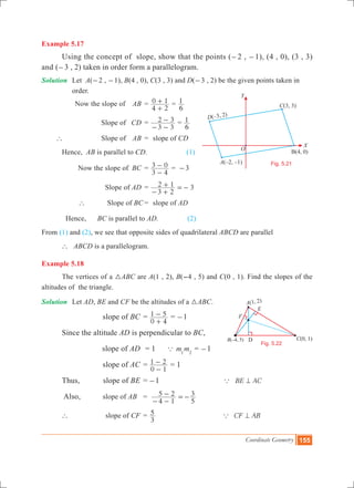 Coordinate Geometry 155
Example 5.17
	 Using the concept of slope, show that the points (-2 , -1), (4 , 0), (3 , 3)
and (-3 , 2) taken in order form a parallelogram.
Solution	 Let A(-2 , -1), B(4 , 0), C(3 , 3) and D(-3 , 2) be the given points taken in 	
		 order.
	 Now the slope of 	 AB	 =
4 2
0 1
+
+ =
6
1
		 Slope of 	 CD	 =
3 3
2 3
- -
- =
6
1
` 	 Slope of 	 AB 	=	 slope of CD
	 Hence, AB is parallel to CD.	 (1)
	 Now the slope of 	BC 	=
3 4
3 0
-
- = -3
		 Slope of AD	 =
3 2
2 1 3
- +
+ =-
		 ` Slope of BC	=	 slope of AD
	 Hence, BC is parallel to AD.	 (2)
From (1) and (2), we see that opposite sides of quadrilateral ABCD are parallel
	 ` ABCD is a parallelogram.
Example 5.18
	 The vertices of a 3ABC are A(1 , 2), B(-4 , 5) and C(0 , 1). Find the slopes of the
altitudes of the triangle.
Solution	 Let AD, BE and CF be the altitudes of a 3ABC.
			 slope of BC	=	
0 4
1 5
+
- = -1
	 Since the altitude AD is perpendicular to BC,
			 slope of AD	 = 1 a m m1 2
= -1
	 		 slope of AC	=	
0 1
1 2
-
- = 1
	 Thus,	 slope of BE	=	-1 BE ACa =
	 Also, slope of AB 	=
4 1
5 2
5
3
- -
- =-
	 ` 		 slope of CF	 =	
3
5 CF ABa =
O
X
Y
A – –( 2, 1)
B(4, 0)
C(3, 3)
D(–3, 2)
Fig. 5.21
Fig. 5.22
A(1, 2)
E
F
C(0, 1)B –( 4, 5) D
 