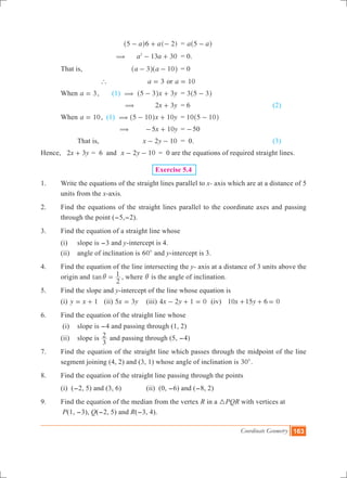 Coordinate Geometry 163
			 ( )a a5 6 2- + -^ h 	 = a a5 -^ h
		 (	 a a13 302
- + 	 = 0.
	 That is,	 a a3 10- -^ ^h h	 = 0
		 `	 a 3= or a 10=
	 When a 3= , (1) (	 3x y5 3- +^ h 	 = 3 5 3-^ h
			 ( x y2 3+ 	 = 6				 (2)
	 When a 10= , (1) (	 x y5 10 10- +^ h 	 = 10 5 10-^ h
			 ( x y5 10- + 	= -50
		 That is, 	 2 10x y- - 	 = 0. 				 (3)
Hence, x y2 3+ = 6 and 	 2 10x y- - 	= 0 are the equations of required straight lines.
Exercise 5.4
1.	 Write the equations of the straight lines parallel to x- axis which are at a distance of 5
units from the x-axis.
2.	 Find the equations of the straight lines parallel to the coordinate axes and passing
through the point (-5,-2).
3.	 Find the equation of a straight line whose
	 (i)	 slope is -3 and y-intercept is 4.
	 (ii)	 angle of inclination is 600
and y-intercept is 3.
4.	 Find the equation of the line intersecting the y- axis at a distance of 3 units above the
origin and tan
2
1i = , where i is the angle of inclination.
5.	 Find the slope and y-intercept of the line whose equation is
	 (i) y x 1= + 	 (ii) x y5 3= 	 (iii) x y4 2 1 0- + = (iv) x y10 15 6 0+ + =
6.	 Find the equation of the straight line whose
	 (i)	 slope is -4 and passing through (1, 2)
	 (ii)	 slope is
3
2 and passing through (5, -4)
7.	 Find the equation of the straight line which passes through the midpoint of the line
segment joining (4, 2) and (3, 1) whose angle of inclination is 300
.
8.	 Find the equation of the straight line passing through the points
	 (i) (-2, 5) and (3, 6)		 (ii) (0, -6) and (-8, 2)
9.	 Find the equation of the median from the vertex R in a 3PQR with vertices at
	 P(1, -3), Q(-2, 5) and R(-3, 4).
 