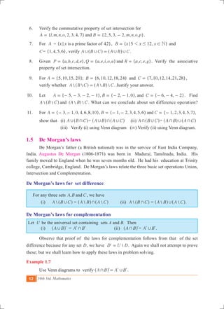 12 10th Std. Mathematics
	 6.	 Verify the commutative property of set intersection for
		 { , , , , 2, 3, 4, 7} {2, 5, 3, 2, , , , }A l m n o B m n o pand= = - .
	 7.	 For A	= { 4 }x x 2is a prime factor of; , { 5 12, }B x x x N1; # != and
C= { , , , }1 4 5 6 , verify A B C A B C, , , ,=^ ^h h .	
	 8.	 Given { , , , , }, { , , , , } { , , , }P a b c d e Q a e i o u R a c e gand= = = . Verify the associative
property of set intersection.
	 9.	 For {5,10,15, 20}; {6,10,12,18,24} {7,10,12,14,21,28}A B Cand= = = ,
		 verify whether    A B C A B C=^ ^h h . Justify your answer.
	10.	 Let { 5, 3, 2, 1}, { 2, 1,0}, { 6, 4, 2}A B Cand= - - - - = - - = - - - . Find
  (  ) A B C A B Cand^ h . What can we conclude about set difference operation?
	11.	 For { 3, 1, 0, 4,6,8,10}, { 1, 2, 3,4,5,6} { 1, 2,3,4,5,7},A B Cand= - - = - - = -
		 show that (i) A B C, +^ h= A B A C, + ,^ ^h h (ii) A B C+ ,^ h= A B A C+ , +^ ^h h
(iii) Verify (i) using Venn diagram (iv) Verify (ii) using Venn diagram.
1.5 	 De Morgan’s laws
	 De Morgan’s father (a British national) was in the service of East India Company,
India. Augustus De Morgan (1806-1871) was born in Madurai, Tamilnadu, India. His
family moved to England when he was seven months old. He had his education at Trinity
college, Cambridge, England. De Morgan’s laws relate the three basic set operations Union,
Intersection and Complementation.
De Morgan’s laws for set difference
For any three sets ,A B Cand , we have
	 (i)	 A B C,^ h =  A B A C+^ ^h h (ii) A B C+^ h =  A B A C,^ ^h h.
De Morgan’s laws for complementation
Let U be the universal set containing sets A and B. Then
	 (i)	 A B, l^ h 	 = A B+l l (ii) A B+ l^ h = A B,l l.
	 Observe that proof of the laws for complementation follows from that of the set
difference because for any set D, we have ' D U D= . Again we shall not attempt to prove
these; but we shall learn how to apply these laws in problem solving.
Example 1.7
	 Use Venn diagrams to verify A B A B+ ,=l l l^ h .
 