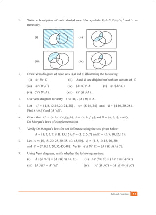 Sets and Functions 15
2.	 Write a description of each shaded area. Use symbols U, , , , ,A B C , +, l and  as
necessary.
		
		 (i)	 (ii)
		 (iii)	 (iv)
3.	 Draw Venn diagram of three sets ,A B Cand illustrating the following:
	 (i)	 A B C+ + 	 (ii)	 A Band are disjoint but both are subsets of C
	 (iii)	 A B C+^ h	 (iv)	 B C A,^ h 	 (v) A B C, +^ h	
	 (vi)	 C B A+^ h	 (vii)	 C B A+ ,^ h
4.	 Use Venn diagram to verify A B A B A+ , =^ ^h h .
5.	 Let U = { , , , , , , }4 8 12 16 20 24 28 , A = { , , }8 16 24 and B = { , , , }4 16 20 28 .	
Find 'A B A Band, + l^ ^h h .
6.	 Given that U	 = { , , , , , , , }a b c d e f g h , { , , , }, { , , },A a b f g B a b cand= = verify
	 De Morgan’s laws of complementation.
7.	 Verify De Morgan’s laws for set difference using the sets given below:
		 {1, 3, 5, 7, 9,11,13,15}, {1, 2, 5, 7} {3,9, , ,13}A B C 10 12and= = = .
8.	 Let A = {10,15, 20, 25, 30, 35, 40, 45, }50 , B = { , ,10,15, 20, 30}1 5
	 and C = { , ,15,2 ,35,45, }7 8 0 48 . Verify   A B C A B A C+ ,=^ ^ ^h h h.
9.	 Using Venn diagram, verify whether the following are true:
	 (i)	 A B C, +^ h = A B A C, + ,^ ^h h 	 (ii) A B C+ ,^ h = A B A C+ , +^ ^h h
	 (iii)	 A B, l^ h = A B+l l 	 (iv)		 A B C,^ h =  A B A C+^ ^h h
 