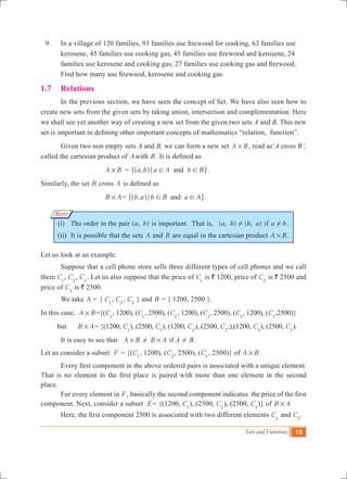 Sets and Functions 19
Note
	 9.	 In a village of 120 families, 93 families use firewood for cooking, 63 families use
kerosene, 45 families use cooking gas, 45 families use firewood and kerosene, 24
families use kerosene and cooking gas, 27 families use cooking gas and firewood.
Find how many use firewood, kerosene and cooking gas.
1.7	 Relations
	 In the previous section, we have seen the concept of Set. We have also seen how to
create new sets from the given sets by taking union, intersection and complementation. Here
we shall see yet another way of creating a new set from the given two sets A and B. This new
set is important in defining other important concepts of mathematics “relation, function”.
	 Given two non empty sets A and B, we can form a new set A B# , read as‘A cross B’,
called the cartesian product of Awith B. It is defined as
	 A B# 	 = ,a b a A b Band; ! !^ h" ,.
Similarly, the set B cross A is defined as
B A# = ,b a b B a Aand; ! !^ h" ,.
(i) 	The order in the pair ( , )a b is important. That is, ( , ) ( , )a b b a! if a b! .
(ii) 	It is possible that the sets A and B are equal in the cartesian product A B# .
Let us look at an example.
	 Suppose that a cell phone store sells three different types of cell phones and we call
them C1
, C2
, C3
. Let us also suppose that the price of C1
is ` 1200, price of C2
is ` 2500 and
price of C3
is ` 2500.
	 We take A = { C1
, C2
, C3
} and B = { 1200, 2500 }.
In this case, A B# ={(C1
, 1200), (C1
, 2500), (C2
, 1200), (C2
, 2500), (C3
, 1200), (C3
,2500)}
but B A# = {(1200, C1
), (2500, C1
), (1200, C2
), (2500, C2
,),(1200, C3
), (2500, C3
).
	 It is easy to see that A B# ! B A# if A ! B.
Let us consider a subset F = {(C1
, 1200), (C2
, 2500), (C3
, 2500)} of A B# .
	 Every first component in the above ordered pairs is associated with a unique element.
That is no element in the first place is paired with more than one element in the second
place.
	 For every element in F, basically the second component indicates the price of the first
component. Next, consider a subset E= {(1200, C1
), (2500, C2
), (2500, C3
)} of B A# 	
	 Here, the first component 2500 is associated with two different elements C2
and C3
.
 