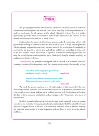 (iii)
	 It is gratifying to note that education as a whole and school education in particular
witness marked changes in the state of Tamil Nadu resulting in the implementation of
uniform curriculum for all streams in the school education system. This is a golden
opportunity given by the Government of Tamil Nadu which must be utilized for the
overall improvement of education in Tamil Nadu.
	 Mathematics, the queen of all sciences, remains and will remain as a subject with
great charm having an intrinsic value and beauty of its own. It plays an indispensable
role in sciences, engineering and other subjects as well. So, mathematical knowledge is
essential for the growth of science and technology, and for any individual to shine well
in the field of one’s choice. In addition, a rigorous mathematical training gives one not
only the knowledge of mathematics but also a disciplined thought process, an ability to
analyze complicated problems.
	 Thiruvalluvar, the prophetic Tamil poet, had as far back as at least two thousand
years ago, underlined the importance and the value of mathematical education by saying,
		 v©bz‹g Vid vG¤bj‹g Ï›éu©L«
		 f©bz‹g thG« cæ®¡F. - FwŸ (392)
		 The two that are known as numbers and letters
		 They say are the eyes of people on the earth.
							 – Kural (392)
	 We need the power and prowess of mathematics to face and solve the ever
increasing complex problems that we encounter in our life. Furthermore, mathematics is
a supremely creative force and not just a problem solving tool. The learners will realize
this fact to their immense satisfaction and advantage as they learn more and more of
mathematics.
	 Besides, a good mathematical training is very much essential to create a good
work force for posterity. The rudiments of mathematics attained at the school level form
the basis of higher studies in the field of mathematics and other sciences. Besides learning
the basics of mathematics, it is also important to learn how to apply them in solving
problems.
Preface
 