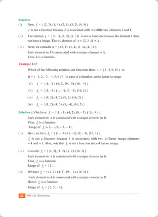 22 10th Std. Mathematics
Solution	
(i) 	 Now, f = { (2, 3), (1, 4), (2, 1), (3, 2), (4, 4) }
	 f is not a function because 2 is associated with two different elements 3 and 1.
(ii)	 The relation g = { (3, 1), (4, 2), (2, 1)} is not a function because the element 1 does
not have a image. That is, domain of {2, 3, 4}g X!= .
(iii) 	 Next, we consider h = { (2, 1), (3, 4), (1, 4), (4, 3) }.
	 Each element in X is associated with a unique element in X.
	 Thus, h is a function.
Example 1.17
	 Which of the following relations are functions from A = { 1, 4, 9, 16 } to
	 B = { –1, 2, –3, –4, 5, 6 }? In case of a function, write down its range.
	 (i)	 f1
	 = { (1, –1), (4, 2), (9, –3), (16, –4) }
	 (ii)	 f2
	 = { (1, –4), (1, –1), (9, –3), (16, 2) }
	 (iii)	 f3
	 = { (4, 2), (1, 2), (9, 2), (16, 2) }
	 (iv)	 f4
	 = { (1, 2), (4, 5), (9, –4), (16, 5) }
Solution	 (i) We have f1
= { (1, –1), (4, 2), (9, – 3), (16,– 4) }.
	 Each element in A is associated with a unique element in B.
	 Thus, f1
is a function.
Range of f1
is { , , , }1 2 3 4- - - .
(ii) 	 Here, we have f2
= { (1, – 4), (1, –1), (9, – 3), (16, 2) }.
f2
is not a function because 1 is associated with two different image elements
4- and 1- . Also, note that f2
is not a function since 4 has no image.
(iii)	 Consider f3
= { (4, 2), (1, 2), (9, 2), (16, 2) }.
	 Each element in A is associated with a unique element in B.
	 Thus, f3
is a function.
	 Range of f3
= { 2 }.
(iv) 	 We have f4
= { (1, 2), (4, 5), (9, – 4), (16, 5) }.
	 Each element in A is associated with a unique element in B.
	 Hence, f4
is a function.
	 Range of f4
= { 2, 5, – 4}.
 