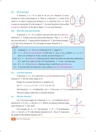 26 10th Std. Mathematics
a
b
c
d
x
y
z
A Bf
x
y
O
y
x=
Fig. 1.28
10
20
30
40
15
25
35
45
A B
Fig. 1.29
x
y
u
v
1
3
5
7
8
10
15
A Bf
Fig. 1.30
Fig. 1.31
Note
(ii)	 Onto function
	 A function :f A B" is said to be an onto function if every
element in B has a pre-image in A. That is, a function f is onto if for
each b B! , there is atleast one element a A! , such that f a b=^ h . This
is same as saying that B is the range of f . An onto function is also called
a surjective function. In the above figure, f is an onto function.
(iii)	 One-One and onto function
	 A function :f A B" is called a one-one and onto or a bijective
function if f is both a one-one and an onto function. Thus :f A B" is
one-one and onto if f maps distinct elements of A into distinct images
in B and every element in B is an image of some element in A.
	 (i)	 Afunction :f A B" is onto if and only if B = range of f .
	 (ii)	 :f A B" is one-one and onto, if and only if f a f a1 2
=^ ^h h implies a a1 2
= in A
and every element in B has exactly one pre-image in A.
(iii)	 If :f A B" is a bijective function and if A and B are finite sets, then the cardinalities
of A and B are same. In Fig.1.29, the function f is one - one and onto.
(iv) If :f A B" is a bijective function, then A and B are equivalent sets
	 (v)	 A one-one and onto function is also called a one-one correspondence.
(iv)	 Constant function
	 A function :f A B" is said to be a constant function if every 	 	
element of A has the same image in B.
	 Range of a constant function is a singleton set.
	 Let A = { , , , ,1x y u v }, B = { 3, 5, 7, 8, 10, 15}.
	 The function :f A B" defined by ( )f x 5= for every x A! is a constant function.
	 The given figure represents a constant function.
(v)	 Identity function
	 Let A be a non-empty set.Afunction :f A A" is called an identity
function of A if ( )f a a= for all a A! . That is, an identity function maps
each element of A into itself.
	 For example, let A R= . The function :f R R$ be defined by
( )f x x= for all x R! is the identity function on R. Fig.1.31 represents
the graph of the identity function on R.
f
 