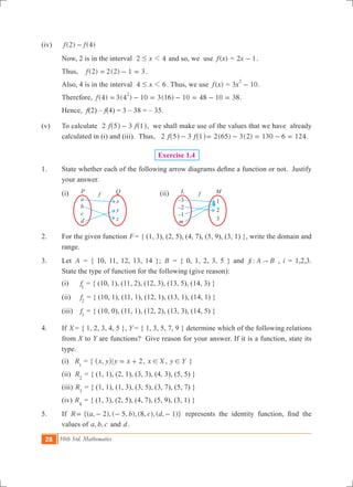 28 10th Std. Mathematics
(iv) 	 ( ) ( )f f2 4-
	 Now, 2 is in the interval x2 41# and so, we use ( )f x = x2 1- .
	 Thus, 	 (2) ( )f 2 2 1 3= - = .			
	 Also, 4 is in the interval x4 61# . Thus, we use ( )f x = 3 10x
2
- .
	 Therefore, (4) 3(4 ) 10 3(16) 10 48 10f 38
2
= - = - = - = .
	 Hence,	 f(2) – f(4) = 3 – 38 = – 35.
(v) 	 To calculate 2 3f f5 1-^ ^h h, we shall make use of the values that we have already
calculated in (i) and (iii). Thus, 2 3f f5 1-^ ^h h ( ) ( ) .2 65 3 2 130 6 124= - = - =
Exercise 1.4
1.	 State whether each of the following arrow diagrams define a function or not. Justify
your answer.
	 (i)					 (ii)
2.	 For the given function F= { (1, 3), (2, 5), (4, 7), (5, 9), (3, 1) }, write the domain and
range.
3.	 Let A = { 10, 11, 12, 13, 14 }; B = { 0, 1, 2, 3, 5 } and :f A Bi " , i = 1,2,3.
State the type of function for the following (give reason):
	 (i)	 f1
= { (10, 1), (11, 2), (12, 3), (13, 5), (14, 3) }
	 (ii)	 f2
= { (10, 1), (11, 1), (12, 1), (13, 1), (14, 1) }
	 (iii)	 f3
= { (10, 0), (11, 1), (12, 2), (13, 3), (14, 5) }
4.	 If X = { 1, 2, 3, 4, 5 }, Y = { 1, 3, 5, 7, 9 } determine which of the following relations
from X to Y are functions? Give reason for your answer. If it is a function, state its
type.
	 (i) R1
= { ,x y^ h|y x 2= + , x X! , y Y! }
	 (ii) R2
= { (1, 1), (2, 1), (3, 3), (4, 3), (5, 5) }
	 (iii) R3
= { (1, 1), (1, 3), (3, 5), (3, 7), (5, 7) }
	 (iv) R4
= { (1, 3), (2, 5), (4, 7), (5, 9), (3, 1) }
5.	 If R {( , 2), ( 5, ), (8, ), ( , 1)}a b c d= - - - represents the identity function, find the
values of , ,a b c and d.
a
b
c
d
x
y
z
P Q
f
–3
–2
–1
1
1
2
3
L Mf
m
 